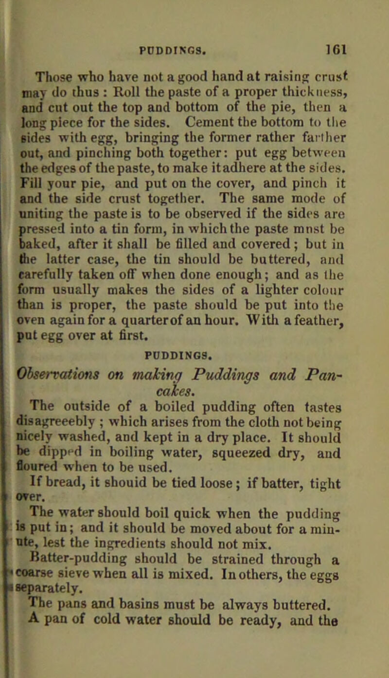 Those who have not a good hand at raising crust may do thus : Roll tlie paste of a proper thickness, and cut out the top and bottom of the pie, then a long piece for the sides. Cement the bottom to the sides with egg, bringing the former rather farther out, and pinching both together: put egg between the edges of the paste, to make itadhere at the sides. Fill your pie, and put on the cover, and pinch it and the side crust together. The same mode of uniting the paste is to be observed if the sides are pres.sed into a tin form, in which the paste mnst be baked, after it shall be filled and covered ; but in the latter case, the tin should be buttered, and carefully taken off when done enough; and as the form usually makes the sides of a lighter colour than is proper, the paste should be put into the oven again for a quarterof an hour. With a feather, put egg over at first. PUDDINGS. Observations on making Puddings and Pan- cakes. The outside of a boiled pudding often tastes disagreeebly ; which arises from the cloth not being nicely washed, and kept in a dry place. It should he dipped in boiling water, squeezed dry, and floured when to be used. If bread, it sbouid be tied loose; if batter, tight over. The water should boil quick when the pudding is put in; and it should be moved about for a min- ute, lest the ingredients should not mix. Batter-pudding should be strained through a • coarse sieve when all is mixed. In others, the eggs • separately. The pans and basins must be always buttered. A pan of cold water should be ready, and the