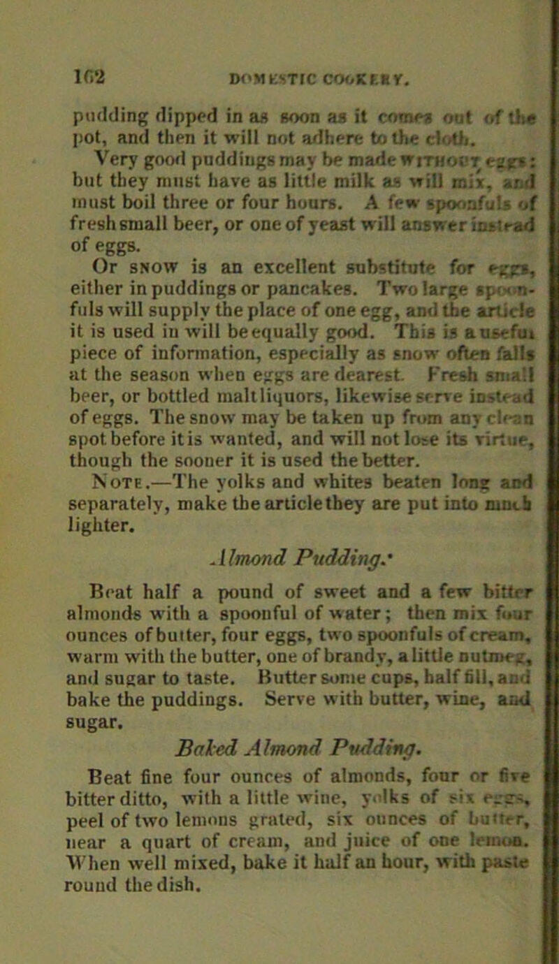 If.'i Dl'MKSTtC CO(/Kf.ty, pudding dipped in a« soon aa it come* out of tli« pot, and then it will not adhere to the cloUi. Very goofi puddings may be madewiTHooT e2g»: but they must have as little milk as will mix, and must boil three or four hours. A few spoorifuls of fresh small beer, or one of yeast will answer iiutrad of eggs. Or SNOW is an excellent substitute for eggs, either in puddings or pancakes. Two large spoon- fuls will supply the place of one egg, and the article it is used in will be equally good. This is a useful piece of infonnation, especially as snow often falls at the season when eggs are dearest. Fresh sma'd beer, or bottled malt liquors, likewise sen e instead of eggs. The snow may be taken up from any clean spot before it is wanted, and will not lose its virtue, though the sooner it is used the better. Note.—The yolks and whites beaten long and separately, make the article they are put into ninih lighter. Almond Pudding.' Beat half a pound of sweet and a few bitter almonds with a spoonful of water; then mix four ounces of butter, four eggs, two spoonfuls of cream, warm with the butter, one of brandy, a little nutmeg, and sugar to taste. Butter some cups, half fill, and bake the puddings. Serve with butter, wine, and sugar. Baled Almond Pudding. Beat fine four ounces of almonds, four or five bitter ditto, with a little wine, yolks of six pegs, peel of two lemons grated, six ounces of butter, near a quart of cream, and juice of one leinua. When well mixed, bake it half an hour, with paste round the dish.