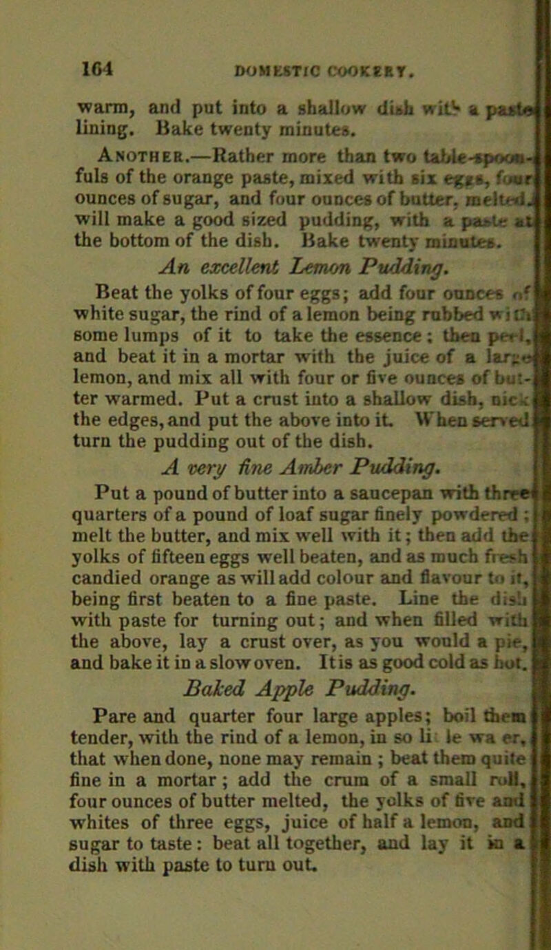 1G4 D<JMUTIC COOKSET. warm, and put into a shallow dish wilV a paste lining. Hake twenty minutes. Another.—Rather more than two tahle-spoou- fuls of the orange paste, mixed with six egts, four ounces of sugar, and four ounces of batter, melted j will make a go^ sized pudding, with a paj>U; at the bottom of the dish. Bake twenty minntes. An excellent Lemon Pudding. Beat the yolks of four eggs; add four ounces of white sugar, the rind of a lemon being rubbed with some lumps of it to take the essence ; then pee I, and beat it in a mortar with the juice of a lar;;>j lemon, and mix all with four or five ounces of but- ter warmed. Put a crust into a shallow dish, oic^ the edges, and put the above into it. When served turn the pudding out of the dish. A very Hue Amler Pudding. Put a pound of butter into a saucepan with three quarters of a pound of loaf sugar finely powdered ; melt the butter, and mix well with it; then add the yolks of fifteen eggs well beaten, Eind as much fresh candied orange as will add colour and flavour to it, being first beaten to a fine paste. Line the di>b with paste for turning out; and when filled with the above, lay a crust over, as you would a pie, and bake it in aslowoven. Itis as good cold as hut. Baked Apple Pudding. Pare and quarter four large apples; boil them tender, with the rind of a lemon, in so U le wa er, that when done, none may remain ; beat them quite fine in a mortar; add the crum of a small ruU, four ounces of butter melted, the yolks of five ami whites of three eggs, juice of half a lemon, and sugar to taste: beat all together, and lay it ki a dish with paste to turn out.