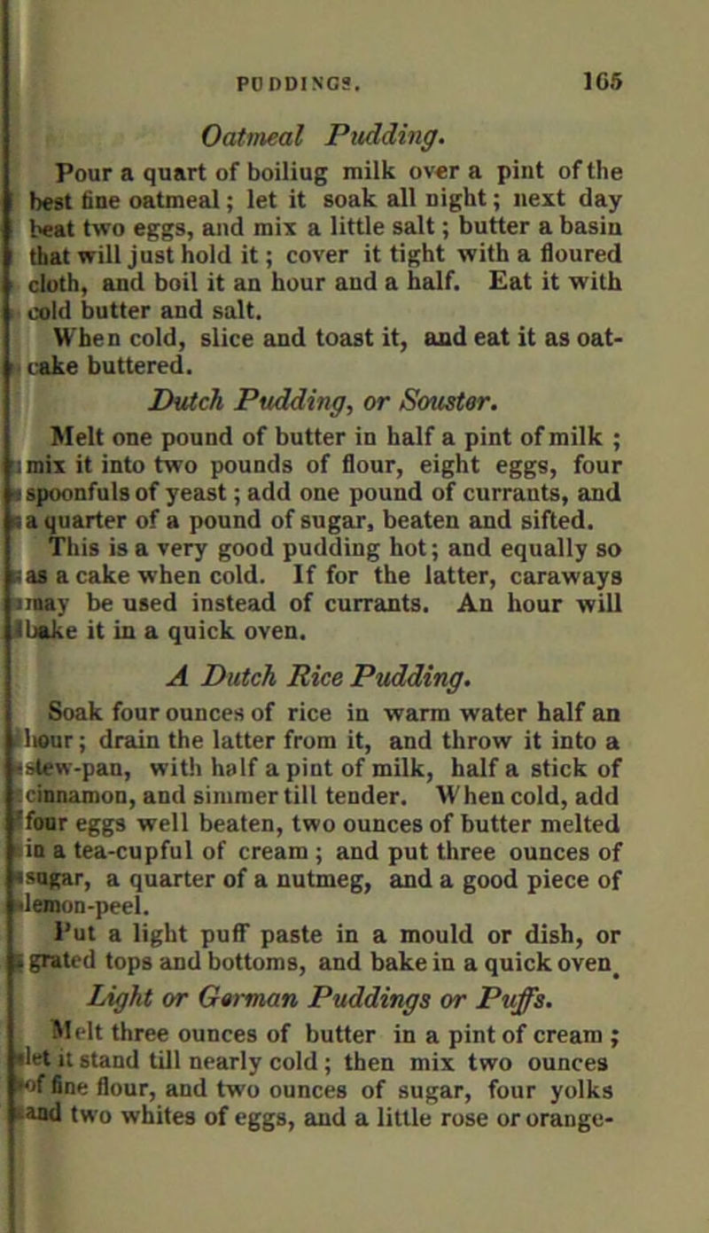 Pour a quart of boiliug milk over a pint of the ! best fine oatmeal; let it soak all night; next day ‘ heat two eggs, and mix a little salt; butter a basin ; that will just hold it; cover it tight with a floured i cloth, and boil it an hour and a half. Eat it with H cold butter and salt. When cold, slice and toast it, and eat it as oat- I cake buttered. Dutch Pudding, or Souster. Melt one pound of butter in half a pint of milk ; !i mix it into two pounds of flour, eight eggs, four I spoonfuls of yeast; add one pound of currants, and t a quarter of a pound of sugar, beaten and sifted. This is a very good pudding hot; and equally so ■ as a cake when cold. If for the latter, caraways imay be used instead of currants. An hour will I bake it in a quick oven. A Dutch Rice Pudding. Soak four ounces of rice in warm water half an llieur; drain the latter from it, and throw it into a ■stew-pan, with half a pint of milk, half a stick of icmnamon, and simmertill tender. When cold, add Ifoar ggs well beaten, two ounces of butter melted lia a tea-cupful of cream ; and put three ounces of ■sugar, a quarter of a nutmeg, and a good piece of •lemon-peel. Put a light puff paste in a mould or dish, or I grated tops 2uid bottoms, and bake in a quick oven^ Light or German Puddings or Puffs, Melt three ounces of butter in a pint of cream ; •let it stand till nearly cold ; then mix two ounces •‘jf fine flour, and two ounces of sugar, four yolks •and two whites of eggs, and a little rose or orange-