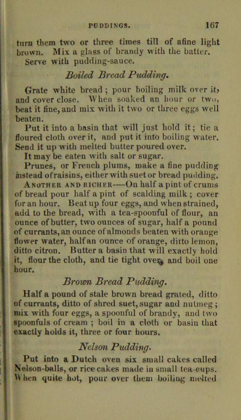 turn tliem two or three times till of afine light brown. Mix a glass of brandy with the batter. Serve with pudding-sauce. Boiled Bread Pudding. Grate white bread ; pour boiling milk over it> and cover close. When soaked an hour or two, beat it fine, and mix with it two or three eggs well beaten. Put it into a basin that will just hold it; tie a floured cloth over it, and put it into boiling water. Send it up with melted butter poured over. It may be eaten w'ith salt or sugar. Prunes, or French plums, make a fine pudding instead of raisins, either with suet or bread pudding. Another and richer—On half a pint of crums of bread pour half a pint of scalding milk ; cover for an hour. Beat up four eggs, and when strained, add to the bread, with a tea-spoonful of flour, an ounce of butter, two ounces of sugar, half a pound of currants, an ounce of almonds beaten with orange flower water, half an ounce of orange, ditto lemon, ditto citron. Butter a basin that will exactly hold it, flour the cloth, and tie tight ovei^ and boil one hour. Brown Bread Pudding. Half a pound of stale brown bread grated, ditto of currants, ditto of shred suet, sugar and nutmeg; mix with four eggs, a spoonful of brandy, and two spoonfuls of cream ; boil in a cloth or basin that exactly holds it, three or four hours. Nelson Pudding. Put into a Dutch oven six small cakes called Nelson-balls, or rice cakes made in small tea cups. B hen quite hot, pour over them boiling nndted