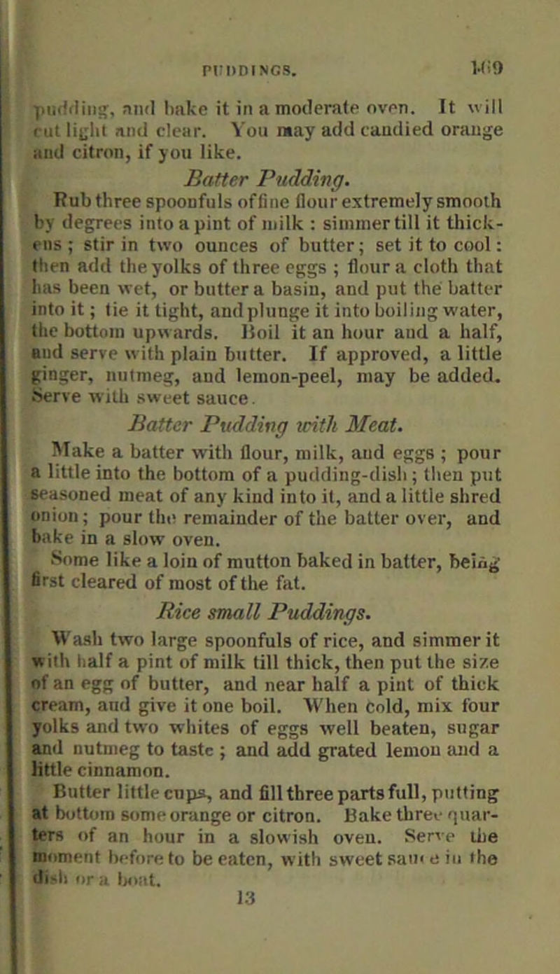 i.<;9 Vnddiii;', and hake it in a moderate oven. It will cut litiiit and clear. You may add candied orange and citron, if you like. Batter Pudding. Rub three spoonfuls ofCne flour extremely smooth by degrees into a pint of milk : simmer till it tliick- ens ; stir in two ounces of butter; set it to cool: then add the yolks of three eggs ; flour a cloth that lias been wet, or butter a basin, and put the batter into it; lie it tight, and plunge it into boiling water, the bottom upwards, lloil it an hour and a half, and serve with plain butter. If approved, a little ginger, nutmeg, and lemon-peel, may be added. .Serve with sweet sauce. Batter Pudding with Meat. Make a batter with flour, milk, and eggs ; pour a little into the bottom of a pudding-dish ; then put seasoned meat of any kind into it, and a little shred onion; pour the remainder of the batter over, and bake in a slow oven. .Some like a loin of mutton baked in batter, being first cleared of most of the fat. Rice small Puddings. Wasih two large spoonfuls of rice, and simmer it with half a pint of milk till thick, then put the size of an egg of butter, and near half a pint of thick cream, and give it one boil. When cold, mix four yolks and two whites of eggs well beaten, sugar and nutmeg to taste ; and add grated lemon suid a little cinnamon. Butter little cupa, and fillthree parts full, putting at bottom some orange or citron. Bake three quar- ters of an hour in a slowish oven. Serve the moment before to be eaten, with sweet same in the disli or -I t>i)iit. 13