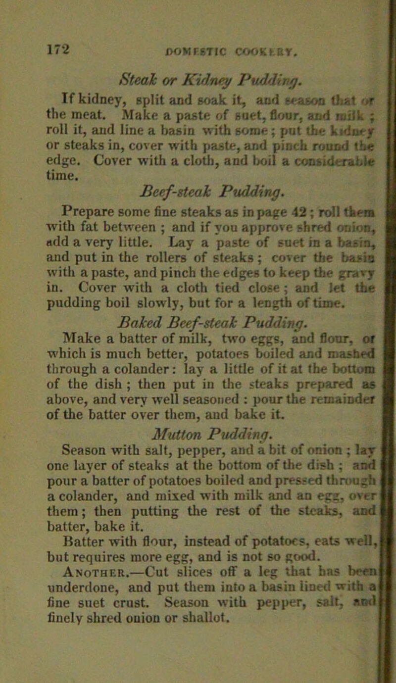 ir-2 Steak or Kidney Puddiny. If kidney, split and soak it, and season tliat or the meat. Make a paste of suet, flour, and niik ; roll it, and line a basin with Bome; put the kidney or steaks in, cover with paste, and pinch round the edge. Cover with a cloth, and lx>il a considerable time. Beef-steak Pudding. Prepare some fine steaks as in page 42; roll them with fat between ; and if you approve shred onion, add a very little. Lay a paste of suet in a basin, and put in the rollers of steaks ; cover the basis with a paste, and pinch the edges to keep the gravy in. Cover with a cloth tied close; and let the pudding boil slowly, but for a length of time. Baked Beef-steak Pudding. Make a batter of milk, two eggs, and flour, or which is much better, potatoes boiled and mashed through a colander: lay a little of it at the bottom of the dish ; then put in the steaks prepared as above, and very well seasoned ; pour the remainder of the batter over them, and bake it. Mutton Pudding. Season with salt, pepper, and a bit of onion ; lay one layer of steaks at the bottom of tlie dish ; and pour a batter of potatoes boiled and pressed through a colander, and mixed with milk and an egg, over them; then putting the rest of the steaks, and batter, bake it. Batter with flour, instead of potatoes, eats well, but requires more egg, and is not so good. Another.—Cut slices off a leg that has beeni underdone, and put tliem into a basin lined with a fine suet crust. Season with pepper, salt, and finely shred onion or shallot.