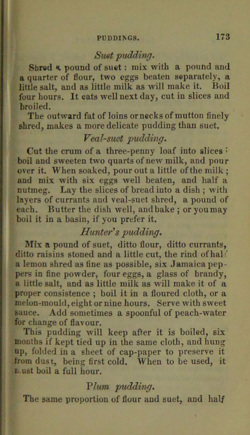 Sit«t puddinf). K Sbred k pound of suet: mix with a pound and (a quarter of flour, two eggs beaten separately, a little salt, and as little milk as will make it. Boil four hours. It eats well next day, cut in slices and broiled. The outward fat of loins or necks of mutton finely shred, makes a more delicate pudding than suet. Veal-suet pudding. Cut the crum of a three-penny loaf into slices : boil and sweeten two quarts of new milk, and pour over it. When soaked, pour out a little of the milk; and mix with six eggs well beaten, and half a nutmeg. Lay the slices of bread into a dish ; with layers of currants and veal-suet shred, a pound of each. Butter the dish well, and bake ; or you may boil it in a basin, if you prefer it. Hunter’s pudding. Mix a pound of suet, ditto flour, ditto currants, ditto raisins stoned and a little cut, the rind of halt' a lemon shred as fine as possible, six Jamaica pep- pers in fine powder, four eggs, a glass of brandy, a little salt, and as little milk as will make it of a proper consistence ; boil it in a floured cloth, or a melon-mould, eight or nine hours. Serve with sweet sauce. Add sometimes a spoonful of peach-water for change of flavour. This pudding will keep after it is boiled, six months if kept tied up in the same cloth, and hung up, folded in a sheet of cap-paper to preserve it from dust, being first cold. When to be used, it li.ust boil a full hour. Ylum pudding. The same proportion of flour and suet, and half