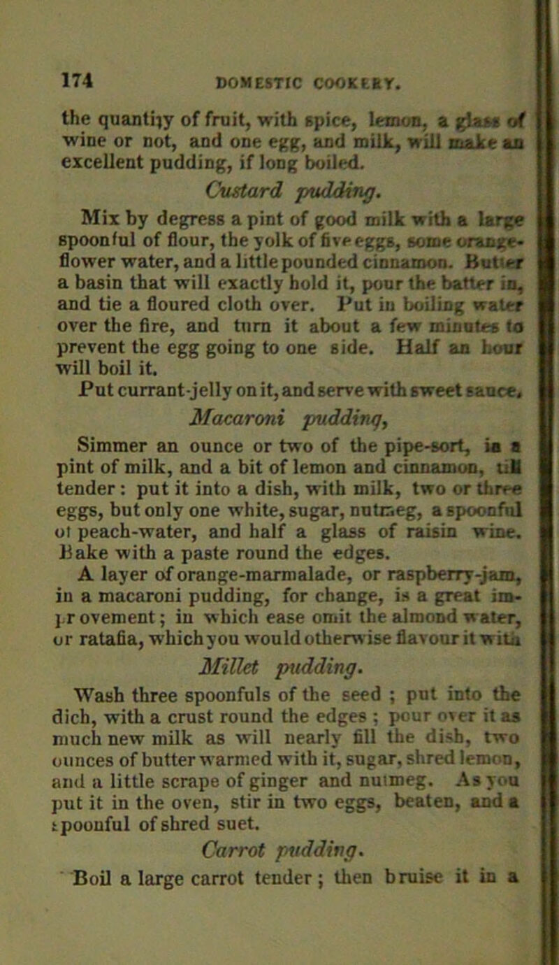 the quantity of fruit, with spice, lemon, a of wine or not, and one egg, and milk, will tnake an excellent pudding, if long boiled. Cvatard pudding. Mix by degress a pint of good milk with a large spoonful of flour, the yolk of five eggs, some oranxe- flower water, and a little pounded cinnamon. Butler a basin that will exactly hold it, pour the batter in, and tie a floured cloth over. Put iu boiling water over the fire, and turn it about a few minutes to prevent the egg going to one side. Half an hour will boil it. Put currant-jelly on it, and serve with sweet sauce. Macaroni pudding, Simmer an ounce or two of the pipe-sort, ia a pint of milk, and a bit of lemon and cinnamon, tiH tender : put it into a dish, with milk, two or three eggs, but only one white, sugar, nutmeg, a spoonful ot peach-water, and half a glass of raisin wine. Bake with a paste round the edges. A layer of orange-marmalade, or raspberry-jam, in a macaroni pudding, for change, is a great im- j.r ovement; in which ease omit the almond water, or ratafia, which you would otherwise flavour it with Millet pudding. Wash three spoonfuls of the seed ; put into the dich, with a crust round the edges ; pour oier it as much new milk as will nearly fill the dish, two ounces of butter warmed with it, sugar, shred lemon, and a little scrape of ginger and nutmeg. As you put it in the oven, stir in two eggs, beaten, and a ipoouful of shred suet. Carrot pudding. Boil a large carrot tender ; tlien bruise it in a
