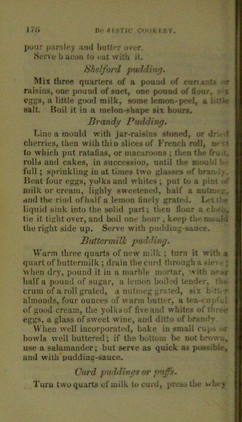 nc, Di. «l-.r,fli,' C<«iK< ::r, j)oiir |):irilcy utid butt»T i»v<.-r. Serve b aeon to eat with it. Hhelford pwhlinf}. Mix three quarters of a pound of curiar<tj> ‘>r raising, one pound of suet, one pound of flour, ft eggs, a little good milk, some lemon-peel, a littie salt. Boil it in a melon-shape six hours. Brandi/ Pudding. Line a mould with jar-raisins stoned, or dri. .1 cherries, then with thin slices of h’rench roll, n* \t to which put rataflas, or macaroons ; tlien the fru.i. rolls and cakes, in succession, until the mould b • full; sprinkling in at times two glasses of bran i;.. Beat four eggs, yolks and whites ; put to a pint ><( milk or cream, lighly sweetened, half a nutnn and the rind of half a lemon finely grated. La;t ibe liquid sink into the solid part; then flour a cltah, tie it tis:htover, and boil one hour, keep the mould the right side up. Serve with pudding-sauce. Buttermilk pudding. Warm three quarts of new milk ; turn it with a quart of buttermilk; drain the curd through a.'ie-.. ; when dry, pound it in a marble mortar, 'vith w-ht half a pound of sugar, a lemon boil'.nl tender, the crum of a roll grated, a nutmeg grated, sis b tt. r almonds, four ounces of warm butter, a tea-< of good cream, the yolksof fiveand whites of three eggs, a gla.s3 of sweet wine, and ditto of brandv. When well incorporated, bake in small cups or bowls well buttered; if the bottom be not bmwu, use a salamander; but serve as quick as possible, and with pudding-sauce. Curd puddings or puffs. Turn two quarts of milk to curd, pivao tlie win j