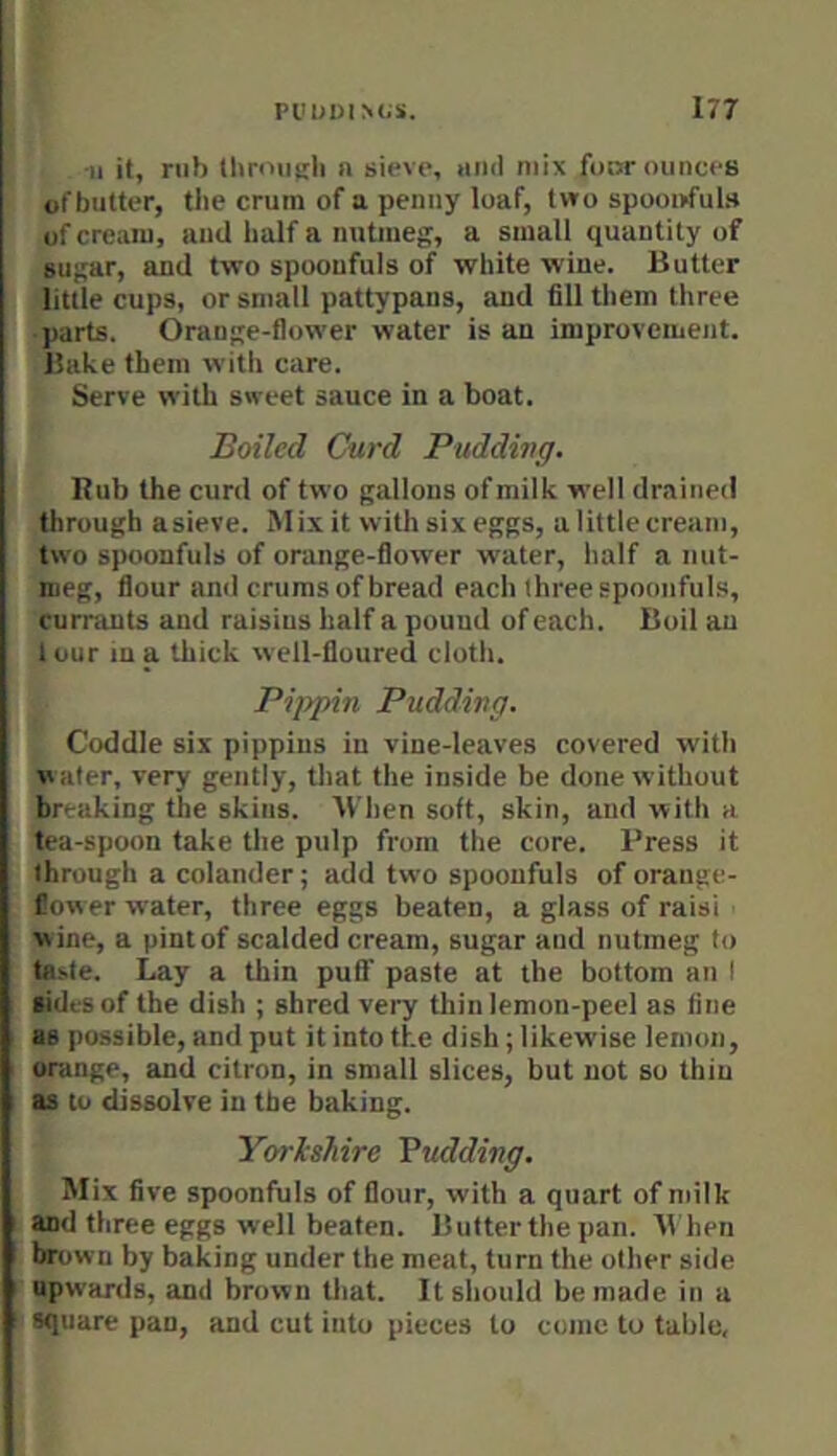 -II it, nib Ihroiiirli a sieve, ami mix four ounces ofbutter, the crum of a penny loaf, two spooi>ful» of cream, and half a nutmeg, a small quantity of sugar, and two spoonfuls of white wine. Butter little cups, or small pattypans, and fill them three • parts. Orange-flower water is an improvement. Bake them with care. Serve with sweet sauce in a boat. Boiled Curd Puddivg. Rub the curd of two gallons of milk well drained through asieve. Mix it with six eggs, a little cream, two spoonfuls of orange-flower water, half a nut- meg, flour and crums of bread each three spoonfuls, currants and raisins half a pound of each. Boil an I our m a thick well-floured cloth. Pippin Pudding. Coddle six pippins in vine-leaves covered with vvater, very gently, that the inside be done without ^breaking the skins. When soft, skin, and with a ’tea-spoon take the pulp from the core. Press it through a colander; add two spoonfuls of orange- flower water, three eggs beaten, a glass of raisi wine, a pint of scalded cream, sugar and nutmeg to ta.>.te. Lay a thin puli' paste at the bottom an I sides of the dish ; shred very thin lemon-peel as fine as possible, and put it into the dish; likewise lemon, orange, and citron, in small slices, but not so thin as to dissolve in the baking. Yorishire Vudding. Mix five spoonfuls of flour, with a quart of milk and three eggs well beaten. Butterthe pan. B hen brow II by baking under the meat, turn the other side ■pwards, and brown that. It should be made in a square pan, and cut into pieces to come to table.