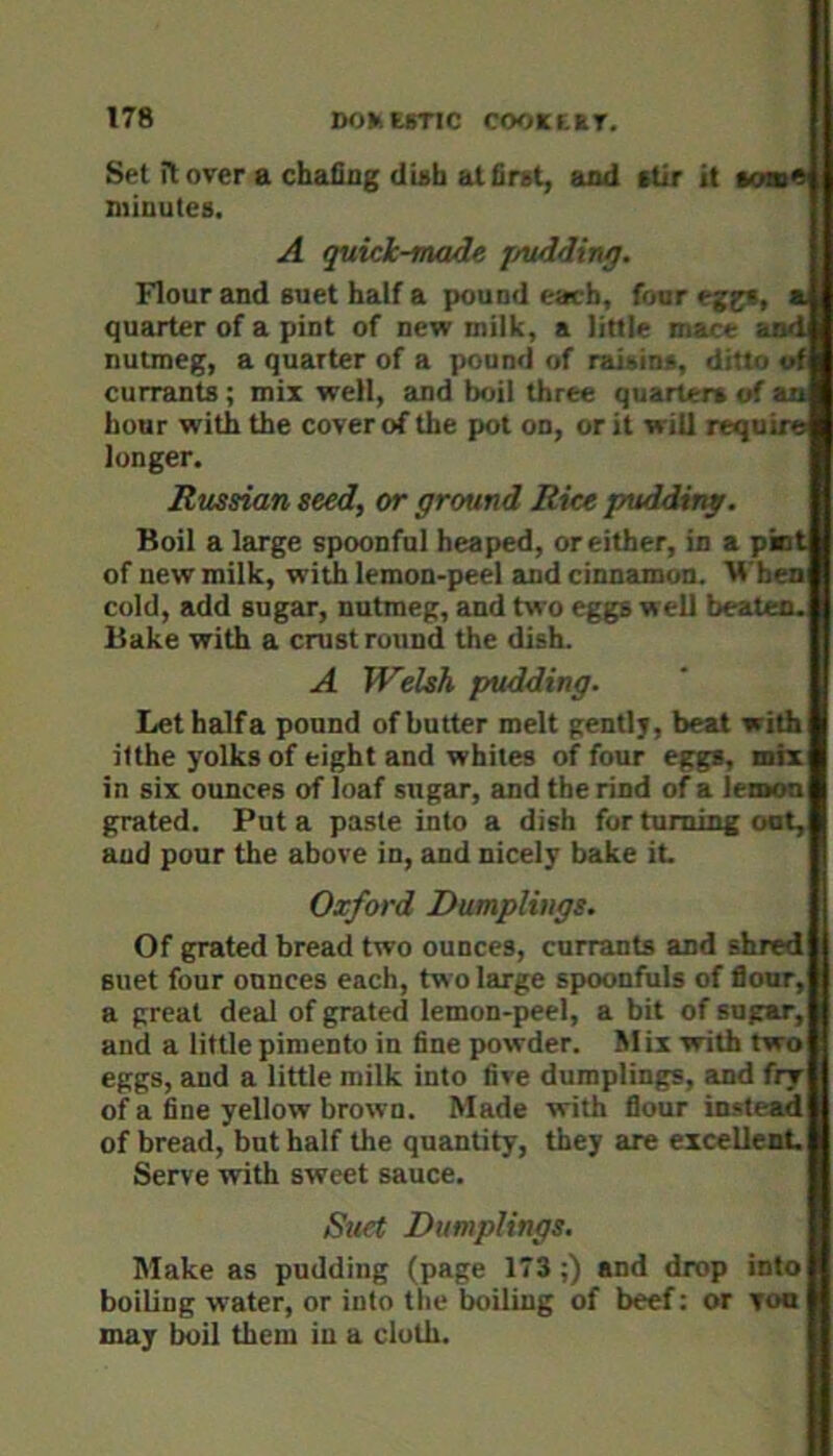 Set ilover a chafiag diah at first, and stir it tom^ minutes. A quick-made jAidding. Flour and suet half a pound each, four eggs, a quarter of a pint of new milk, a little mace and nutmeg, a quarter of a pound of rai»in«, ditto of currants ; mix well, and boil three quarters of an hour with the cover of the pot on, or it will require longer. Russian seed, or ground Rice pudding. Boil a large spoonful heaped, or either, in a pint of new milk, with lemon-peel and cinnamon. When cold, add sugar, nutmeg, and tw'o eggs well beaten. Bake with a crust round the dish. A Welsh pudding. Let halfa pound of butter melt gently, beat with ilthe yolks of eight and whites of four eggs, mix in six ounces of loaf sugar, and the rind of a lemon grated. Put a paste into a dish for turning oat, and pour the above in, and nicely bake it Oxford Dumplings. Of grated bread two ounces, currants and shred suet four ounces each, two large spoonfuls of flour, a great deal of grated lemon-peel, a bit of sugar, and a little pimento in fine powder. Mix with two eggs, and a little milk into five dumplings, and fry of a fine yellow brown. Made with flour instead of bread, but half the quantity, they are excellent Serve with sweet sauce. Suet Dumplings. Make as pudding (page 173 ;) and drop into boiling water, or into the boiling of beef: or yon may boil them in a cloth.