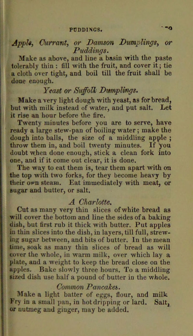 ■ “O ApfU, Currant, or Damson Dumplings, or Puddings. Make as above, and line a basin -vrith the paste tolerably thin : fill with the fruit, and cover it; tie a cloth over tight, and boil till the fruit shall be done enough. Yeast or Suffolk Dumplings. Make a very light dough with yeast, as for bread, but with milk instead of water, and put salt. Let it rise an hour before the fire. Twenty minutes before you are to serve, have ready a large stew-pan of boiling water; make the dough into balls, the size of a middling apple ; throw them in, and boil twenty minutes. If Jrou doubt when done enough, stick a clean fork into one, and if it come out clear, it is done. * The way to eat them is, tear them apart with on the top with two forks, for they become heavy by their own steam. Eat immediately with meat, or sugar and butter, or salt. ^ A Charlotte. Cut as many very thin slices of white bread as ■will cover the bottom and line the sides of a baking dish, but first rub it thick with butter. Put apples in thin slices into the dish, in layers, till full, strew- ing sugar between, and bits of butter. In the mean time, soak as many thin slices of bread as will cover the whole, in warm milk, over which lay a plate, and a weight to keep the bread close on the apples. Bake slowly three hours. To a middling sized dish use half a pound of butter in the whole. Common Pancakes. Make a light batter of eggs, flour, and milk Fry in a small pan, in hot dripping or lard. Salt, or nutmeg and ginger, may be added.