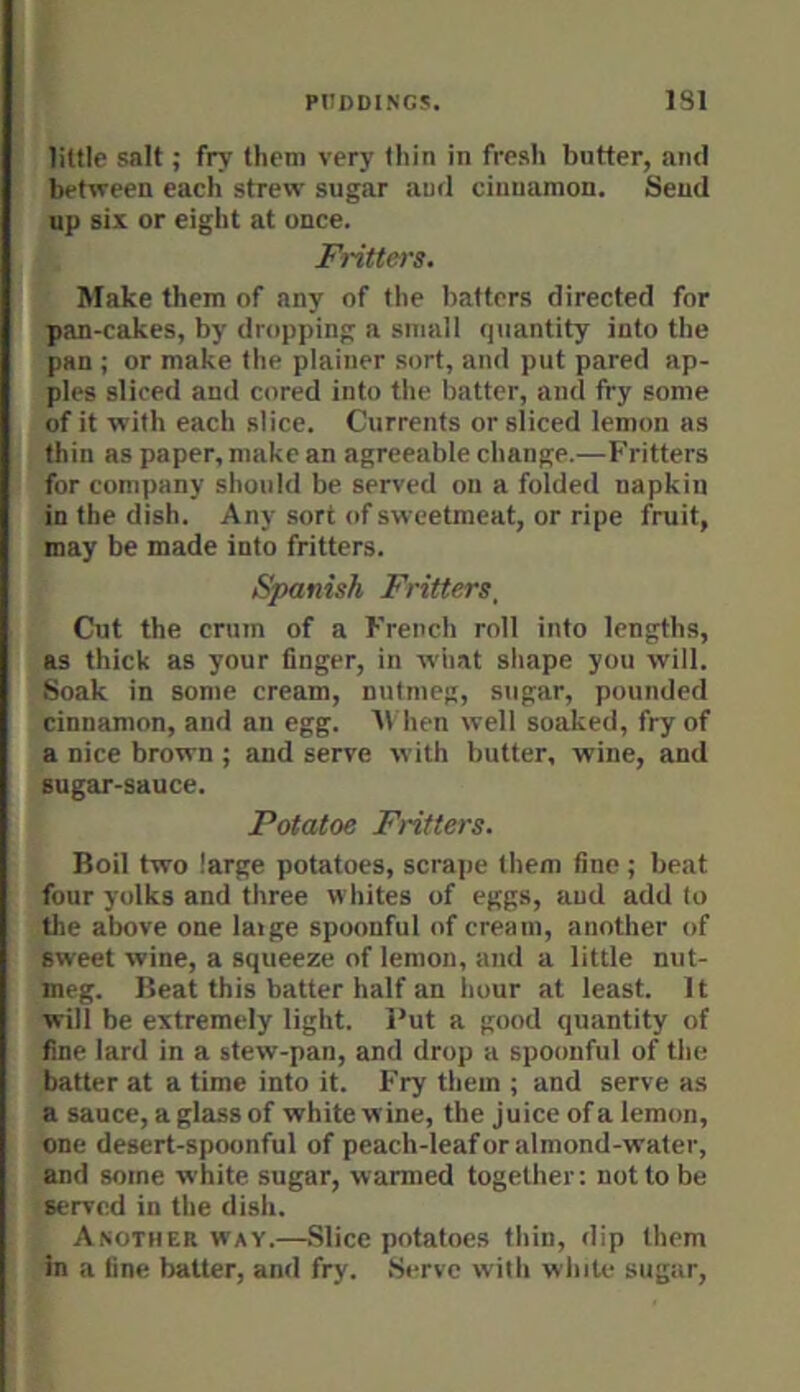 little salt; fry them very thin in fresh butter, and between each strew sugar aud cinnamon. Send up six or eight at once. Fritters. Make them of any of the batters directed for pan-cakes, by dropping a small q\iantity into the pan ; or make the plainer sort, and put pared ap- ples sliced and cored into the batter, and fry some of it with each slice. Currents or sliced lemon as thin as paper, make an agreeable change.—b'ritters for company should be served on a folded napkin in the dish. Any sort of sweetmeat, or ripe fruit, may be made into fritters. Spanish Fritters, Cut the crum of a French roll into lengths, as thick as your finger, in what shape you will. Soak in some cream, nutmeg, sugar, pounded cinnamon, and an egg. 'll hen well soaked, fry of a nice brown ; and serve with butter, wine, and sugar-sauce. Potatoe Fritters. Boil two large potatoes, scrape them fine; beat four yolks and three whites of eggs, aud add to tlie above one large spoonful of cream, another of sweet wine, a squeeze of lemon, and a little nut- meg. Beat this batter half an hour at least. It will be extremely light. Put a good quantity of fine lard in a stew-pan, and drop a spoonful of the batter at a time into it. Fry them ; and serve as a sauce, a glass of white wine, the juice of a lemon, one desert-spoonful of peach-leaf or almond-water, and some white sugar, warmed together: not to be served in the dish. Another W'ay.—Slice potatoes thin, dip them in a fine batter, and fry. Serve with whiU* sugar.