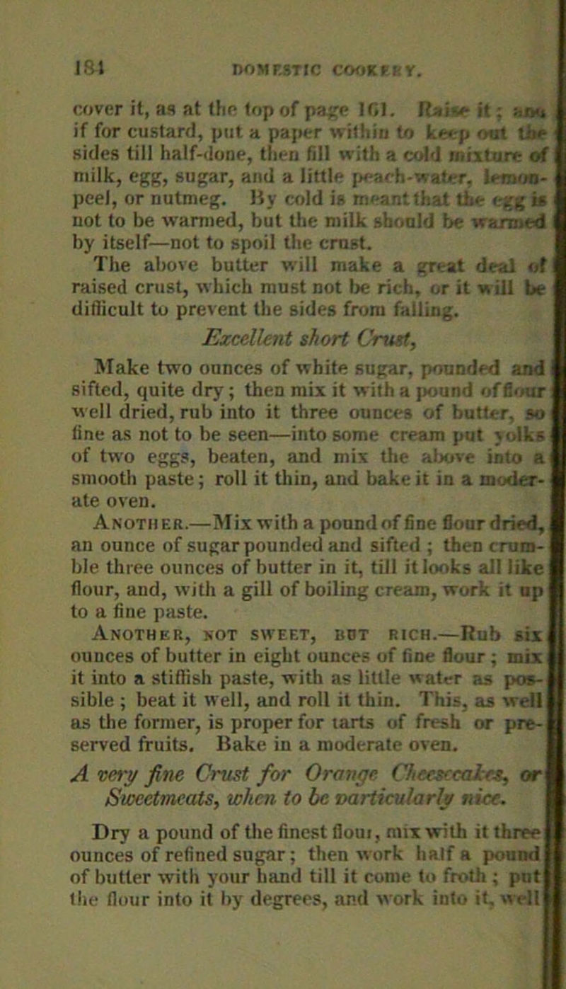 ISJ nOMMTIC CfKiKFKV. cover it, as at the top of pa^e lf>I. it; »jyi if for custard, put a pajier within to keep out tJae sides till half-done, then fill with a ctAd mixture of milk, egg, sugar, and a little [x-ach-wafer, ietnua- peel, or nutmeg. Uy cold is meant that the egg is not to be warmed, but the milk should be wanned by itself—not to spoil the crust. The above butter will make a great deal of raised crust, which must not lie rich, or it w ill be ditlicult to prevent the sides from falling. Excellent short Crust, Make two ounces of white sugar, pounded and I sifted, quite dry; then mix it with a jmund offlour i well dried, rub into it three ounces of butter, so line as not to be seen—into some cream put yolks of two eggs, beaten, and mix tlie alxive into a smooth paste; roll it tliin, and bake it in a moder- ate oven. Another.—Mix with a pound of fine flour dried, an ounce of sugar pounded and sifted ; then crum- ble three ounces of butter in it, till it looks all like flour, and, with a gill of boiling cream, work it up to a fine paste. Another, not sweet, but rich.—Rub six ounces of butter in eight ounces of fine flour; mix it into a stiflish paste, with as little water as pos- sible ; beat it well, and roll it thin. This, as well as the former, is proper for tarts of fresh or pre- served fruits. Bake in a moderate oven. A vety fine Crust for Orange Chefsccales, or Sweetmeats, when to be varticularly nice. Dry a pound of the finest flout, mix with it three ounces of refined sugar; then work half a pound of butter with your hand till it come to froth ; put the flour into it by degrees, and work into it, well