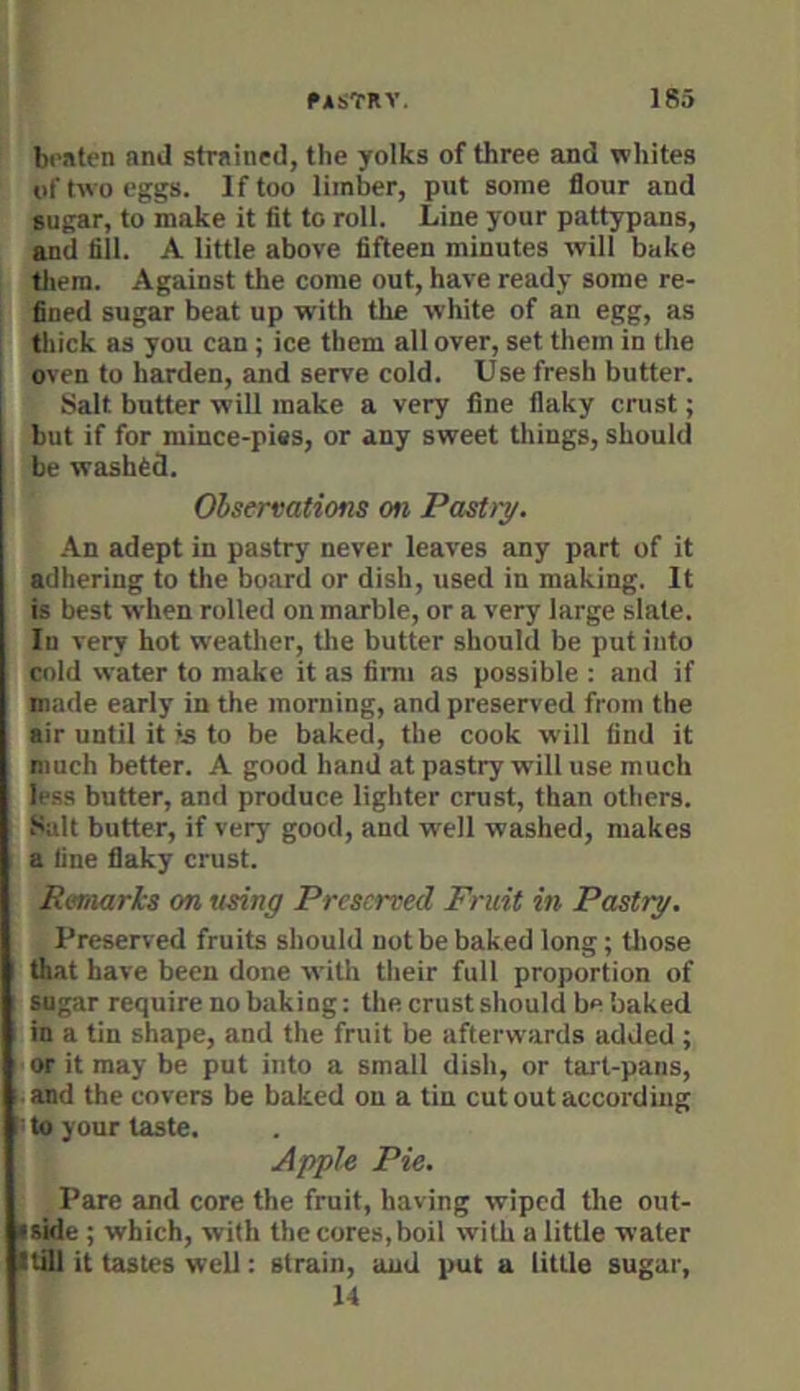 braten and strained, the yolks of three and whites of two eggs. If too Umber, put some flour and sugar, to make it fit to roll. Line your pattypans, and fill. A little above fifteen minutes will bake them. Against the come out, have ready some re- fined sugar beat up with the white of an egg, as thick as you can ; ice them all over, set them in the oven to harden, and serve cold. Use fresh butter. Salt butter will make a very fine flaky crust; but if for mince-pies, or any sweet things, should be washed. Ohsermtions on PasUy. An adept in pastry never leaves any part of it adhering to the board or dish, used in making. It is best when rolled on marble, or a very large slate. In very hot weather, the butter should be put into cold water to make it as firm as possible : and if made early in the morning, and preserved from the air until it's to be baked, the cook will find it much better. A good hand at pastry will use much less butter, and produce lighter crust, than others. Salt butter, if very good, and well washed, makes a fine flaky crust. Remarks on using Preserved Fruit in Pastry. Preserved fruits should not be baked long; tlrose that have been done with tlieir full proportion of sugar require no baking: the crust sliould be baked in a tin shape, and the fruit be afterwards added ; or it may be put into a small dish, or tart-pans, and the covers be baked on a tin cut out according to your taste. Apple Pie. Pare and core the fruit, having wiped the out- iside ; which, with the cores, boil with a little water itill it tastes well: strain, and put a little sugar, 14