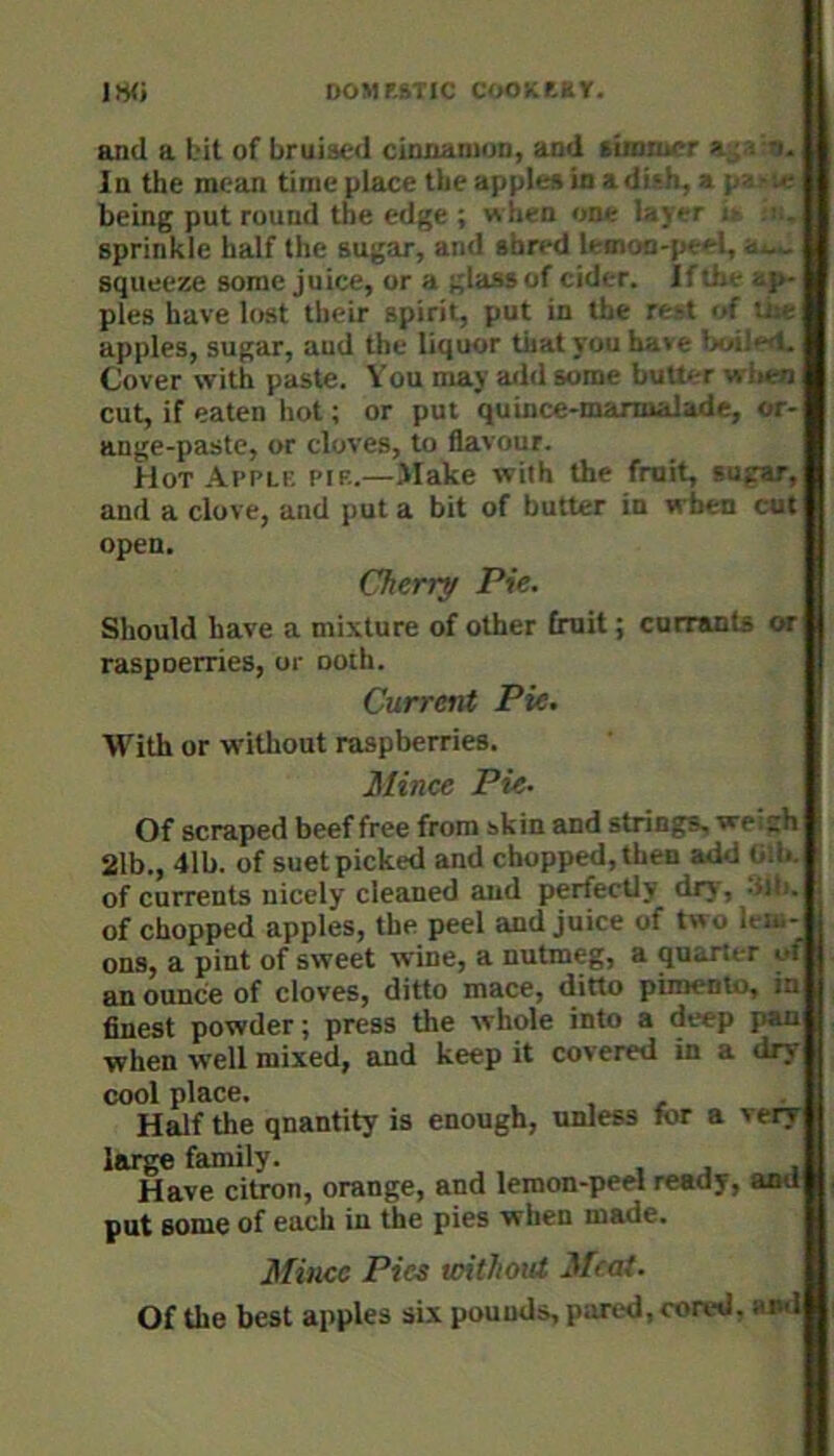 DOMRRTIC COOKf-KT. im and a bit of bruised cinnamon, and timmcr In the mean time place the apples in a dish, a paj-ie being put round the edge ; when one lay r tt !», sprinkle half the sugar, and shred lemon-peel, a*-, squeeze some juice, or a glass of cider. If the a^ pies have lost their spirit, put in the rest of tie apples, sugar, aud the liquor that you have Ixiiled. Cover with paste. You may add some buUi-r when cut, if eaten hot; or put quince-marmalade, or- ange-paste, or cloves, to flavour. Hot .Yi'plp. pif..—Make with the fruit, sugar, and a clove, and put a bit of butter in when cut open. Cherry Pie. Should have a mixture of other fruit; curranU or raspoerries, or noth. Current Pie. With or without raspberries. Mince Pie. Of scraped beef free from skin and strings, welch 21b., 41b. of suet picked and chopped, then add bib. of currents nicely cleaned aud perfectly dry, .tlb. of chopped apples, the peel and Juice of two lem- ons, a pint of sweet wine, a nutmeg, a quarter of an ounce of cloves, ditto mace, ditto pimento, in finest powder; press the whole into a deep pan when well mixed, and keep it covered in a dry cool place. . , H^f the quantity is enough, unless for a very large family. Have citron, orange, and lemon-peel ready, and put some of each in the pies when made. Mince Pice without Meat. Of the best apples six pounds, pared, cored, and