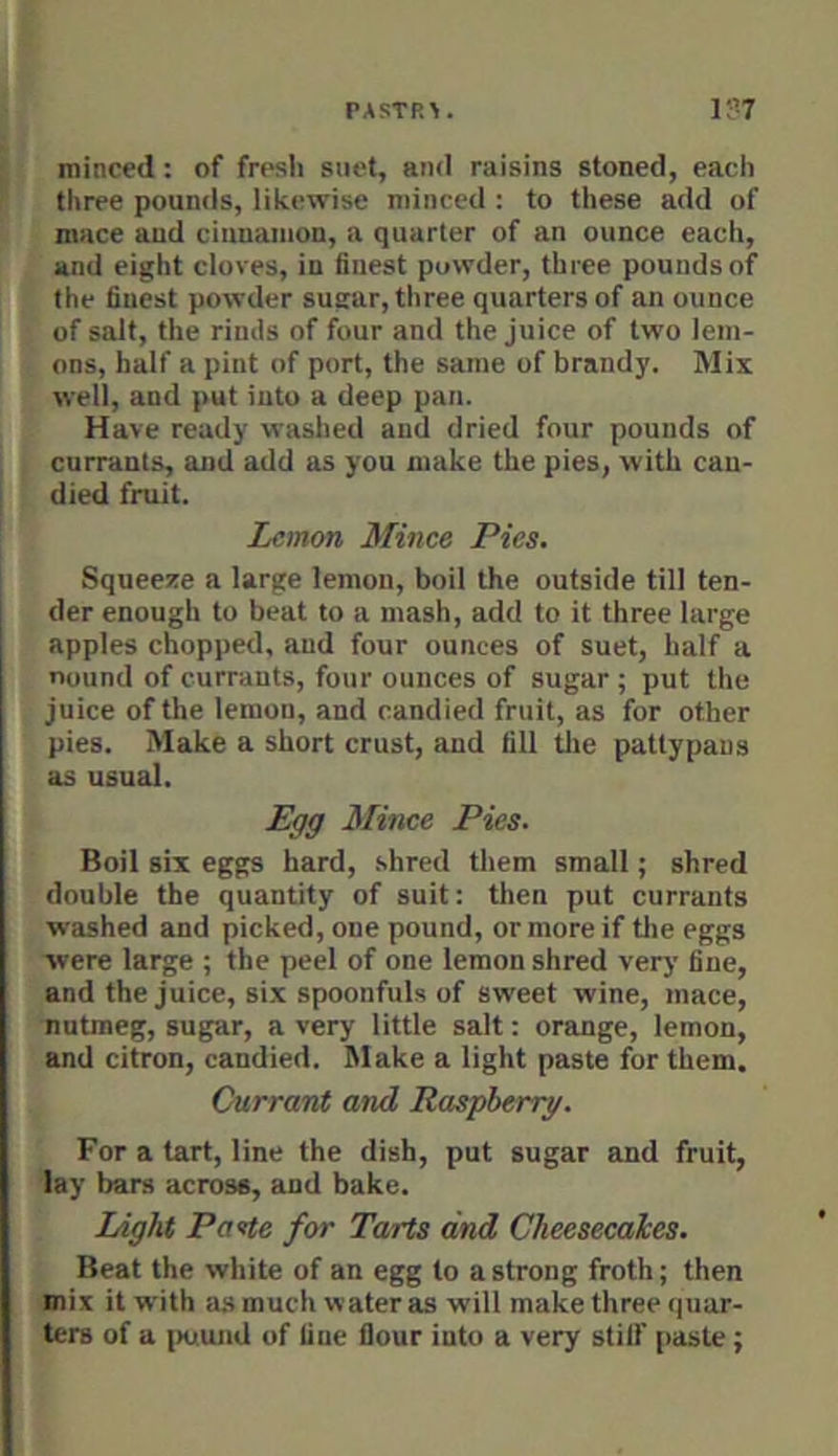 I' minced: of fresh siiet, and raisins stoned, each J [ three pounds, likewise minced : to these add of ' mace and cinnamon, a quarter of an ounce each, and eight cloves, in finest powder, three pounds of the finest powder sugar, three quarters of an ounce ■ of salt, the rinds of four and the juice of two lem- ^ ons, half a pint of port, the same of brandy. Mix well, and put into a deep pan. (Have ready washed and dried four pounds of currants, and add as you make the pies, with can- died fruit. Lemon Mince Pies. Squeeze a large lemon, boil the outside till ten- - der enough to beat to a mash, add to it three large * apples chopped, and four ounces of suet, half a . nound of currants, four ounces of sugar ; put the y juice of the lemon, and candied fruit, as for other pies. Make a short crust, and fill tlie pattypans ■| as usual. ^ Egg Mince Pies. I Boil six eggs hard, shred them small; shred double the quantity of suit: tlien put currants washed and picked, one pound, or more if tlie eggs ■were large ; the peel of one lemon shred very fine, and the juice, six spoonfuls of sweet wine, mace, nutmeg, sugar, a very little salt: orange, lemon, and citron, candied. Make a light paste for them. Currant and Raspberry. For a tart, line the dish, put sugar and fruit, lay bars across, and bake. Light Pa<tte for Tarts and Cheesecakes. Beat the white of an egg to a strong froth; then mix it with as much water as will make three quar- ters of a [Htund of fine flour into a very stilf paste;