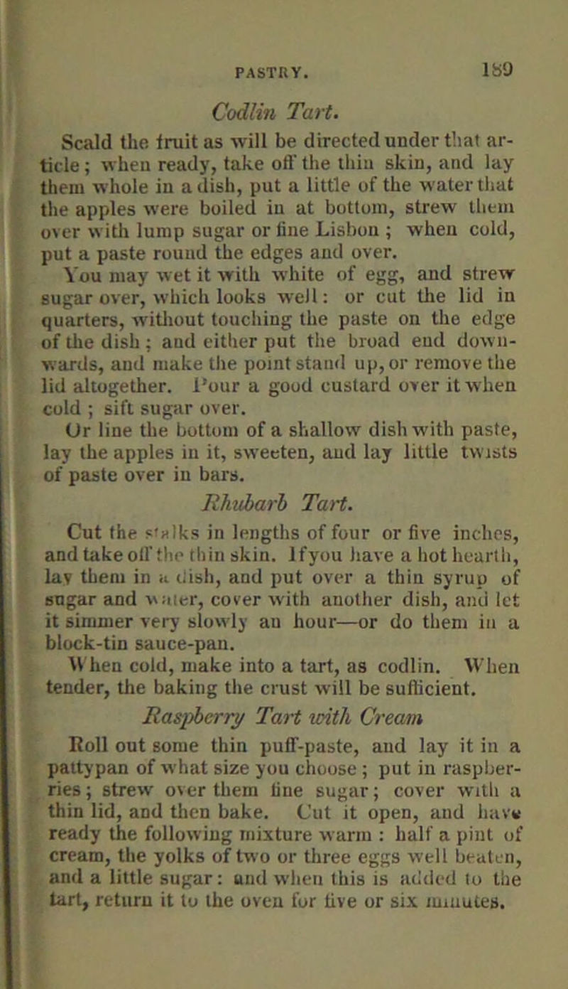 ISO Codlin Tart. Scald the Iruit as will be directed under that ar- ticle ; when ready, take oft’ the iliiu skin, and lay them whole in a dish, put a little of the water tliat the apples were boiled in at bottom, strew them over witli lump sugar or fine Lisbon ; when cold, put a paste round the edges and over. You may wet it with white of egg, and strew sugar over, which looks well: or cut the lid in quarters, witliout touching the paste on the edge of ilie dish ; and either put the broad end down- wards, and make the point stand up, or remove the lid altogether, four a good custard over it w'hen cold ; sift sugar over. Or line the bottom of a shallow dish with paste, lay the apples in it, sweeten, aud lay little twists of paste over in bars. Rhttbarb Tart. Cut the s'Hlks in lengths of four or five inches, and take oft’the thin skin. Ifyou have a hot hearth, lav them in a liish, and put over a thin syrup of sugar and water, cover with another dish, and let it simmer very slowly an hour—or do them in a block-tin sauce-pan. hen cold, make into a tart, as codlin. When tender, tlie baking the crust will be sutlicient. Ra»pberry Tart with Cream Roll out some thin puff-paste, aud lay it in a pattypan of what size you chouse ; put in raspber- ries; strew over them fine sugar; cover with a thin lid, and tlien bake. Cut it open, aud have ready the following mixture warm : half a pint of cream, the yolks of two or three eggs well beatun, and a little sugar; uiid when this is added to the tart, return it to the oven for five or six minutes.