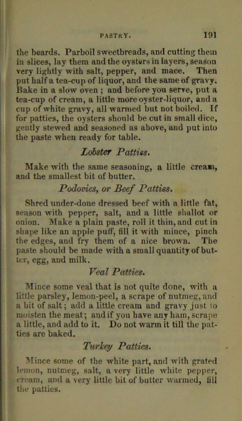 the beards. Parboil sweetbreads, and cutting them in slices, lay them and the oysters in layers, season Tery lightly with salt, pepper, and mace. Then put half a tea-cup of liquor, and the same of gravy. Hake in a slow oven ; and before you serve, put a tea-cup of cream, a little more oyster-liquor, and a cup of white gravy, all warmed but not boiled. If for patties, the oysters should be cut in small dice, gently stewed and seasoned as above, and put into the paste when ready for table. Lobster Pattits. Make with the same seasoning, a little cream, and the smallest bit of butter. Podoeies, or Beef Patties. Shred under-done dressed beef with a little fat, season with pepper, salt, and a little shallot or onion. Make a plain paste, roll it thin, and cut in shape like an apple puif, till it with mince, pinch the edges, and fry them of a nice brown. The paste should be made with a small quantity of but- ter, egg, and milk. Veal Patties. Mince some veal that is not quite done, with a little parsley, lemon-peel, a scrape of nutmeg, and a bit of salt; add a little cream and gravy just io moisten the meat; and if you have any ham, scrape a little, and add to it. Do not warm it till the pat- ties are baked. Turlcey Patties. Mince some of the white part, and with grated lemon, nutmeg, salt, a very little white pepper, cream, and a very little bit of butter wanned, till the patties.