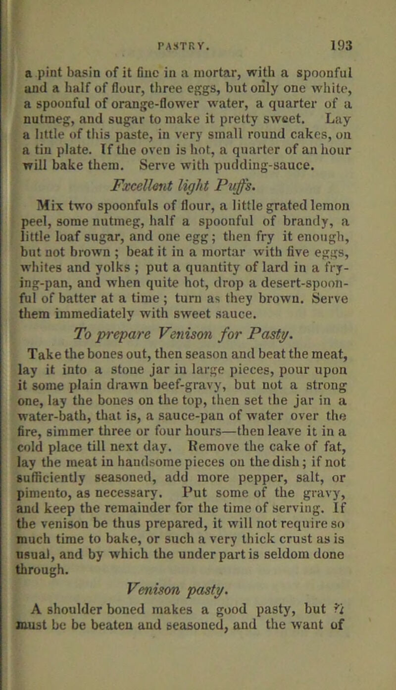 a pint basin of it Due in a mortar, with a spoonful and a half of flour, three eggs, but only one white, a spoonful of orange-flower water, a quarter of a nutmeg, and sugar to make it pretty sweet. Lay a little of this paste, in very small round cakes, on a tin plate. If tlie oven is hot, a quarter of an hour will bake them. Serve with pudding-sauce. Fxcellent light Puffs. Mix two spoonfuls of flour, a little grated lemon peel, some nutmeg, half a spoonful of brandy, a little loaf sugar, and one egg; tlien fry it enoiigb, but not brown ; beat it in a mort.ar with five eggs, whites and yolks ; put a quantity of lard in a fry- ing-pan, and when quite hot, drop a desert-spoon- ful of batter at a time ; turn as they brown. Serve them immediately with sweet sauce. To prepare Venison for Pasty. Take the bones out, then season and beat the meat, I* lay it into a stone jar in large pieces, pour upon it some plain drawn beef-gravy, but not a strong one, lay the bones on the top, then set the jar in a water-bath, tliat is, a sauce-pan of water over the fire, simmer three or four hours—then leave it in a cold place till next day. Remove the cake of fat, lay the meat in handsome pieces on the dish; if not sufficiently seasoned, add more pepper, salt, or pimento, as necessary. Put some of the gravy, and keep the remainder for the time of serving. If the venison be thus prepared, it will not require so much time to bake, or such a very thick crust as is usual, and by which the under part is seldom done through. Venison pasty. A shoulder boned makes a good pasty, but 5'i must be be beaten and seasoned, and the want of
