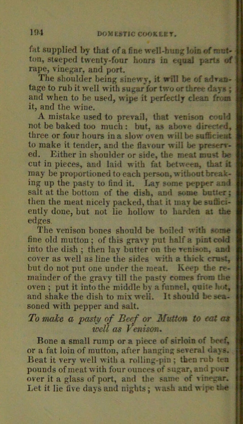 liM DOMESTIC CWKtKT. fat supplied by that of a fine well-hung loin <4 imit- ton, steeped twenty-four hunrs in equal parts »f rape, vinegar, and port. The shoulder being sinewy, it will be of adraa- tage to rub it well with sugar for two or three days; and when to be used, wipe it jierfectly clean from it, and the wine. A mistake used to prevail, that venison (yjald not be baked too much : but, as alx>ve directed, three or four hours in a slow oven will be sufficient to make it tender, and the flavour will be preserv- ed. Either in shoulder or side, the meat must be cut in pieces, and laid with fat between, that it may be proportioned to each person, without break- ing up the pasty to find it. I-av some pepper and salt at the bottom of the dish, and some butter; then tlie meat nicely packed, that it may be suflici- ently done, but not lie hollow to harden at the edges The venison bones should be boiled with some fine old mutton ; of this gravy put half a pint cold into the dish ; then lay butter on the venison, an<l cover as well as line tlie sides with a thick crust, but do not put one under the meat. Keep the re- mainder of tlie gravy till the pasty comes from the oven ; put it into the middle by a funnel, quite hot, and shake the dish to mix well. It should be sea- soned with pepper and salt. To mdko a pasty of Beef or Mutton to eat at well as Venison. Bone a small rump or a piece of sirloin of beef, or a fat loin of mutton, after hanging several days. Beat it very well with a rolling-pin ; then rub ten pounds of meat with four ounces of sugar, and pour over it a glass of port, and the same of ' inegar. Let it lie five days and niglits; wash and wipe the