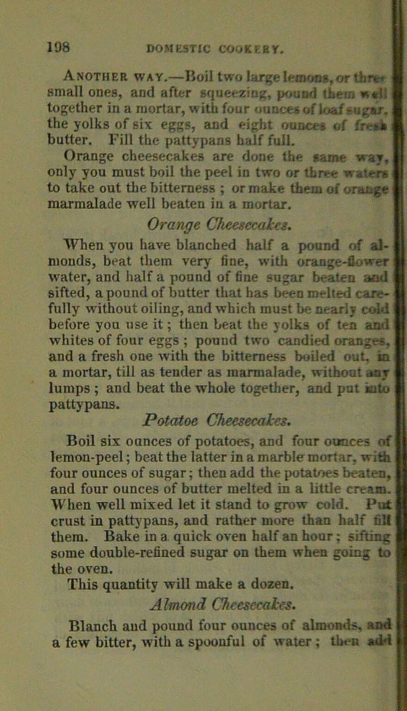 Another way.—Hoil two large ItrmonR,orthr^t small ones, and after wjueezing, pound liero together in a mortar, with four ounce* of loaf eugar, the yolks of six eggs, and eight ounce* of fresk butter. Fill the pattypans half full. Orange cheesecakes are done the same way, only you must boil the peel in two or three waxen to lake out the bitterness ; or make them of orange marmalade well beaten in a mortar. Orange Cheesecales. When you have blanched half a pound of al- monds, beat them very fine, with orange-flower water, and half a pound of fine sugar beaten and sifted, a pound of butter that has b«n melted care- fully without oiling, and which must be nearly ctAd before you use it; then beat the yolks of ten and whites of four eggs ; pound two candied oranges, and a fresh one with the bitterness boiled out, in a mortar, till as tender as marmalade, without any lumps ; and beat the whole together, and put kitu pattypans. Potatoe Cheesecakes. Boil six ounces of potatoes, and four ounces of lemon-peel; beat the latter in a marble mortar, with four ounces of sugar; then add the potatoes beaten, and four ounces of butter melted in a little cream. When well mixed let it stand to grow cold. Put crust in pattypans, and rather more than half fill them. Bake in a quick oven half an hour; sifting some double-refined sugar on them when going to the oven. This quantity will make a dozen. Almond Cheesecakes. Blanch and pound four ounces of almonds “xl a few bitter, with a spoonful of water ; then atM