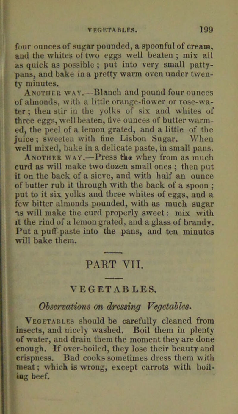 four ounces of su^ar pounded, a spoonful of cream, aud the whites of two eggs well beaten ; mix all as quick as possible ; put into very small patty- pans, and bake in a pretty warm oven under twen- ty minutes. Another way.—Blanch and pound four ounces of almonds, with a little orange-flower or rose-wa- ter ; then stir in the yolks of six aud whites of three eggs, well beaten, five ounces of butter warm- ed, the peel of a lemon grated, and a little of the juice; sweeten with fine Lisbon Sugar. When well mixed, bake in a delicate paste, in small pans. Another way.—Press the whey from as much curd as will make two dozen small ones ; then put it on the back of a sieve, and with half an ounce of butter rub It through with the back of a .spoon ; put to it six yolks and three whites of eggs, aud a few bitter almonds pounded, with as much sugar TS will make the curd properly sweet: mix with It the rind of a lemon grated, and a glass of brandy. Put a puff-paste into the pans, and ten minutes will baike them. PART VII. VEGETAB LES. Observations on dressing Vegetables. Vegetables should be carefully cleaned from insects, and nicely washed. Boil them in plenty of water, and drain them the moment they are done enough. If over-boiled, they lose their beauty and crispness. Bad cooks sometimes dress them with meat; which is wrong, except carrots with boil- ing beef.