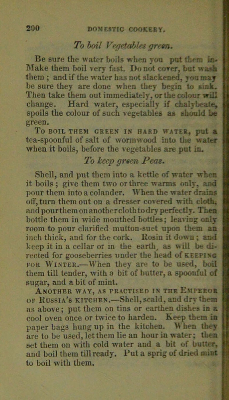 To boil V&jetaJjles fjrfm. Be sure the water boils when you put them bi- Make them boil very fast. Do not cover, but vrask tliem ; and if the water has not slackened, you may be sure they are done when they begin to sink. Tlien take them out immediately, or the colour will change. Hard water, especially if clialyljeale, spoils the colour of such vegetables as should be green. To BOIL THEM GREEN IN HARD WATER, put a tea-spoonful of salt of wormwood into tl»e water when it boils, before the vegetables are put in. To keep green Peat. Shell, and put them into a kettle of water when it boils; give them two or tliree warms only, and pour them into a colander. M hen the water drains off, turn them out on a dresser covered with clothi and pourthem on anotherclotb to dry perfectly. Then bottle them in wide mouthed bottles; learing only room to pour clarified mutton-suet upon them an inch thick, and for the cork. Itosin it down ; and keep it in a cellar or in the earth, as will be di- rected for gooseberries under the head of keepinc FOR Winter.—When they are to be used, boil them till tender, with a bit of butter, a spoonful of sugar, and a bit of mint. Another way, as practised in the Emperok OF Russia’s kitchen.—Shell, scald, and dry them as above; put them on tins or earthen dishes in a cool oven once or twice to harden. Keep them in paper bags hung up in the kitchen. When they are to be used, let them lie an hour in water; then set them on with cold water and a bit of butter, and boil them till ready. Put a sprig of dried mint to boil with them.