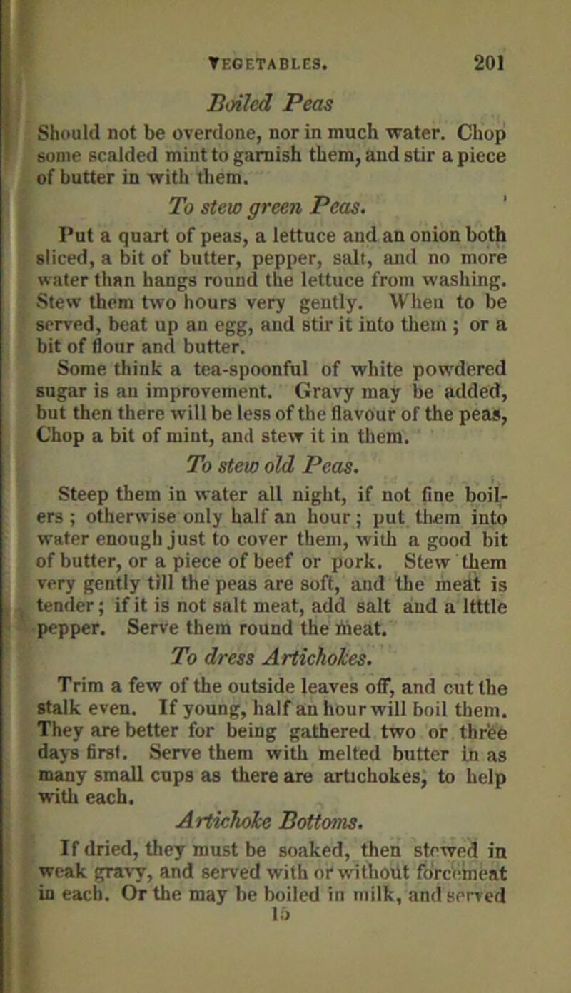 Boiled Peas Should not be overdone, nor in much water. Chop some scalded mint to garnish them, and stir a piece of butter in with them. To stew green Peas. Put a quart of peas, a lettuce and an onion both sliced, a bit of butter, pepper, salt, and no more water than hangs round the lettuce from washing. Stew them two hours very gently. When to be served, beat up an egg, and stir it into tliem ; or a bit of flour and butter. Some think a tea-spoonful of white powdered sugar is an improvement. Gravy may be added, but then there will be less of the flavour of the peas. Chop a bit of mint, and stew it in them. To stew old Peas. Steep them in water all night, if not fine boil- ers ; otherwise only half an hour; put tliem into water enough just to cover them, with a good bit of butter, or a piece of beef or pork. Stew them very gently till the peas are soft, and the meat is tender; if it is not salt meat, add salt and a Itttle pepper. Serve them round the meat. To dress Artieholes. Trim a few of the outside leaves off, and cut the stalk even. If young, half an hour will boil them. They are better for being gathered two or three days first. Serve them with melted butter In as many small cups as there are artichokes, to help with each. Artichoke Bottoms. If dried, they must be soaked, then stewed in weak gravy, and served with or without forcemeat in each. Or the may he boiled in milk, and served lij