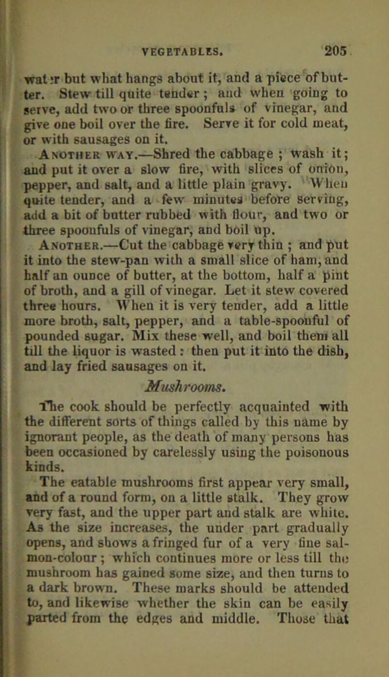 wat,*r but what hangs about it, and a pifece of but- ter. Stew till quite tender ; and when going to serve, add trvoor three spoonfuls of vinegar, and give one boil over the lire. Serve it for cold meat, i or with sausages on it. i Another way.—Shred the cabbage ; wash it; i and put it over a slow fire, with slices of onion, [ pepper, and salt, and a little plain gravy. When quite tender, and a few minutes before serving, add a bit of butter rubbed with flour, and two or three spooufiils of vinegar, and boil up. Another.—Cut the cabbage very thin ; and put it into the stew-pan with a small slice of ham, and half an ounce of butter, at the bottom, half a pint of broth, and a gill of vinegar. Let it stew covered three hours. M'hen it is very tender, add a little more broth, salt, pepper, and a table-spoonful of pounded sugar. Mix these well, and boil them all till the liquor is wasted : then put it into the dish, and lay fried sausages on it. Mushroom. iTie cook should be perfectly acquainted with the different sorts of things called by this name by ignorant people, as the death of many persons has t^en occasioned by carelessly using the poisonous kinds. The eatable mushrooms first appear very small, and of a round form, on a little stalk. They grow very fast, and the upper part and stalk are white. As the size increases, the under part gradually opens, and shows a fringed fur of a very fine sal- mon-colour ; which continues more or less till the mushroom has gained some size, and tlien turns to a dark brown. These marks should be attended to, and likewise whether the skin can be easily parted from the edges and middle. Those tliat