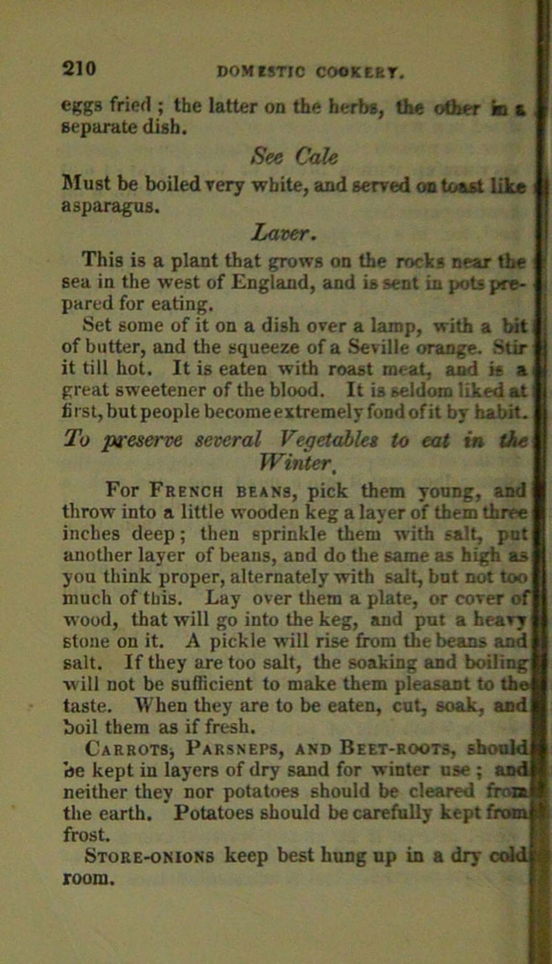 eggs fricfl; the latter on the herbs, the other in a separate dish. See CaU Must be boiled rery white, and serred on toast like asparagus. Laver. This is a plant that grows on the rocks near the sea in the west of England, and is sent in pots pre- pared for eating. Set some of it on a dish over a lamp, with a bit of butter, and the squeeze of a Seville orange. Stir it till hot. It is eaten with roast meat, and is a great sweetener of the blood. It is seldom liked at hist, but people becomeextremelyfondofit by habit. To preserve several Vegetables to eat in tie Winter, For French beans, pick them young, and throw into a little wooden keg a layer of them three inches deep; then sprinkle them with salt, pot anotlier layer of beans, and do tlie same as high as you think proper, alternately with salt, but not too much of this. Lay over them a plate, or cover of wood, that will go into the keg, and put a heavy stone on it. A pickle will rise from the beans and salt. If they are too salt, the soaking and boiling will not be sufficient to make them pleasant to the taste. When they are to be eaten, cut, soak, and boil them as if fresh. CsRROTSj Parsneps, and Beet-roots, shoukl be kept in layers of dry sand for winter use ; and neither they nor potatoes should be cleared from the earth. Potatoes should be carefully kept fron frost. Store-onions keep best hung up in a dry cold room.
