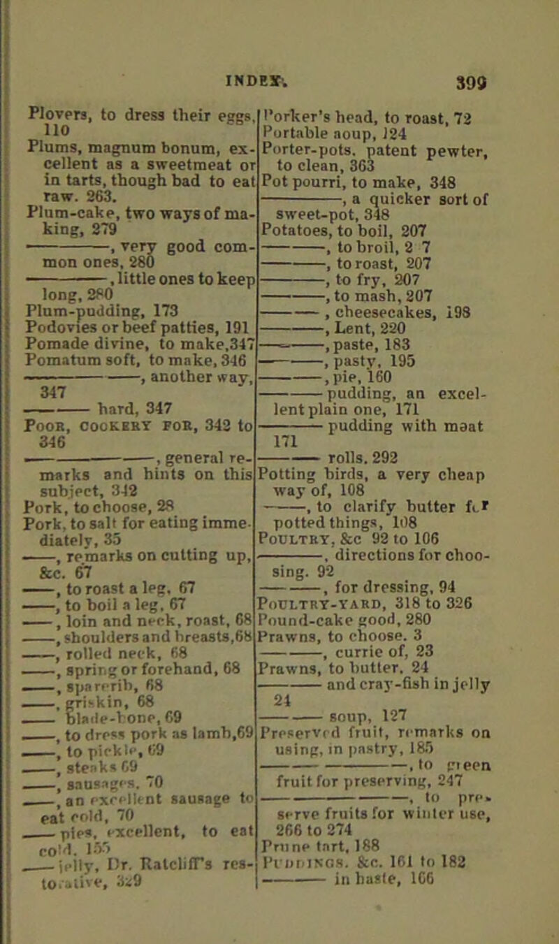 INDEI; S99 Plovers, to dress their eggs, 110 Plums, maguum bonum, ex- cellent as a sweetmeat or in tarts, though bad to eat raw. 263. Plum-cake, two ways of ma- king, 379 —— , very good com- mon ones, 280 ——, little ones to keep long, 280 Plum-podding, 173 Podovies or beef patties, 191 Pomade divine, to make,347 Pomatum soft, to make, ^6 ■ , another way. 347 hard, 347 POOB, COOKEBY FOB, 343 to 346 , general re- marks and hints on this subject, 342 Pork, to choose, 28 Pork, to salt for eating imme, diately, 35 , remarks on cutting up, &c. 67 ——, to roast a leg, 67 ——, to boil a leg. 67 , loin and neck, roast, 68 ——, shoulders and hreasts,68 , rolled neck, 68 spring or forehand, 68 ——, spa rerib, 68 ■ griskin, 68 blade-hone, 69 —, to dress pork as lamb,69 ——, to pickle, 69 , steaks 69 , sausages, 70 , an excellent sausage to eat eold, 70 pies, excellent, to eat coM. 155 jelly. Or. RalclifTs rcs- to.alive, 3:s9 I’orker’s head, to roast, 73 Portable aoup, 124 Porter-pots, patent pewter, to clean, 303 Pot pourri, to make, 348 , a quicker sort of sweet-pot, 348 Potatoes, to boil, 207 , to broil, 2 7 , to roast, 207 , to fry, 207 , to mash, 207 , cheesecakes, 193 , Lent, 220 ———.paste, 183 , pasty, 195 , pie, 160 pudding, an excel- lent plain one, 171 — pudding with meat 171 rolls. 292 Potting birds, a very cheap way of, 108 . to clarify butter fi.7 potted things, 108 PoDLTBY, &c 92 to 106 directions for choo- sing. 92 , for dressing, 94 Poultry-YARD, 318 to 326 Pound-cake good, 280 Prawns, to choose. 3 —, curric of, 23 Prawns, to butter. 24 and cray-fish in jelly 24 soup, 127 Preserved fruit, ri-marks on using,in pastry, 185 .to gieen fruit for preserving, 247 — .— ———, to pre« serve fruits for winter use, 266 to 274 Prune tart, 188 Pi iiniNOS. &c. 161 to 182 in haste, 166