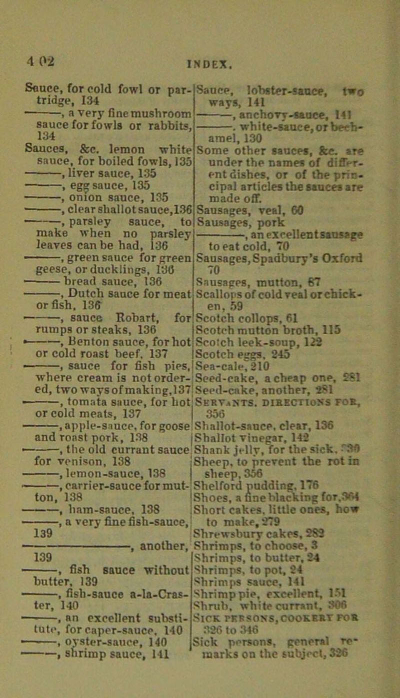 4 02 Souce, for cold fowl or par- tridge, 134 , a very fine mushroom sauce for fowls or rabbits, 134 Sauces, &c. lemon white sauce, for boiled fowls, 135 , liver sauce, 135 , ege; sauce, 135 , onion sauce, 135 • , clear shallot sauce,1.36 , parsley sauce, to make when no parsley leaves can be had, 136 green sauce for green geese, or ducklings, 130 bread sauce, 136 , Dutch sauce for meat or fish. 136 , sauce Eohart, for rumps or steaks, 136 , Benton sauce, for hot or cold roast beef, 137 sauce for fish pies. Sauce, lobster-tance, two ways, 141 , anchoTT-sauce, 141 white-Muce, or bech- amel, 130 Some other sauces, fte. are under the names of differ- ent dishes, or of the prin- cipal articles the sauces are made off. Sausages, veal, 60 Sausages, pork , an exrellentsansage to eat cold, 70 Sausages, Spadbury’s Oxford 70 Sausages, mutton, 67 Scallops of cold veal or chick- en, .59 Scotch collops, 61 Scotch mutton broth, US Scotch leek-soup, 122 Scotch eggs. 245 Sea-cale, 210 where cream is not order-Seed-cake, a cheap one, 261 ed, twowaysofmaking,137!Secd-cake, another, *61 , tomata sauce, for bot:SERV*STS. diebctioss ro», or cold meats, 137 356 , apple-sauce, for goose Shallot-sauce, clear, 136 and roast pork, 138 jShaltot vinegar, 142 , the old currant sauce Shank jelly, for the sick. fSO for venison, 138 jSheep, to prevent the rot in , lemon-sauce, 138 I sheep, 3M , carrier-sauce for mut- Shelford pudding. 176 ton, 138 IShocs, a fineblacking for.3fi4 , ham-sauce, 138 IShort cakes, little ones, how , a very fine fish-sauce, ’ to make, 279 139 Shrewsbury cakes, 282 -, another. Shrimps, to choose, S 139 , fish sauce without butter, 139 . fish-sauce a-la-Cras- ter, 140 . an excellent substi- tute, for caper-s.auce, 140 ———.oyster-sauce, 140 ——, shrimp sauce, 111 Shrimps, to butter, 24 Shrimps, to pot. 24 Shrimps sauce, 141 Shrimp pie, excellent, 1-51 Shrub, white currant, 306 •StCK fKSSOSS,COOKK«T FOX 326 to .346 Sick persons, general re- marks on the subject, 326