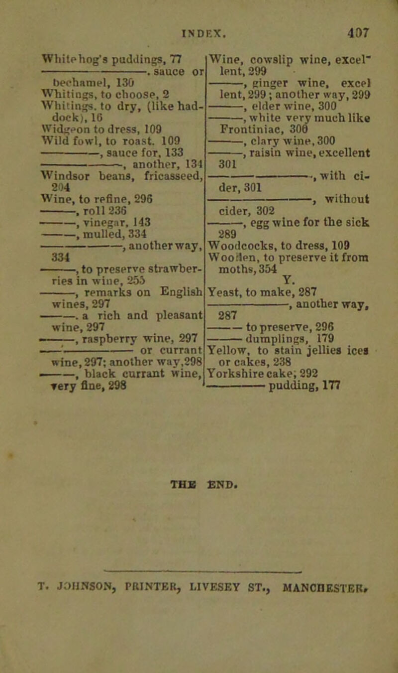 1 INDEX. 437 Wli Up hog’s puddings, 77 . sauce or bechanipl, 130 Whitings, to choose, 2 Whitings, to dry, (like had dock), 16 Widgeon to dress, 109 Wild fowl, to roast. 109 , sauce for, 133 - , another, 134 Windsor beans, fricasseed, Wine, cowslip wine, excel lent, 299 , ginger wine, excel lent, 299; another way, 299 , elder wine, 300 , white very much like Frontiniac, 300 , clary wine,300 , raisin wine, excellent 301 , with ci- 204 Wine, to refine, 296 , roll 236 , vinegar, 143 , mulled, 334 , anotherway, 334 ——, to preserve strawber- ries in wine, 255 , remarks on English wines, 297 . a rich and pleasant wine, 297 ——, raspberry wine, 297 ' or currant wine, 297; another way,298 ——, black currant wine, very fine, 298 der, 301 , without cider, 302 , egg wine for the sick 289 Woodcocks, to dress, 109 Woollen, to preserve it from moths, 354 Y. Yeast, to make, 287 , another way, 287 to preserve, 296 dumplings, 179 Yellow, to stain jellies ices or cakes, 238 Y orkshire cake; 292 pudding, 177 THX BND. T, JOHNSON, PRINTER, LIVESEY ST., MANCnKSTER.