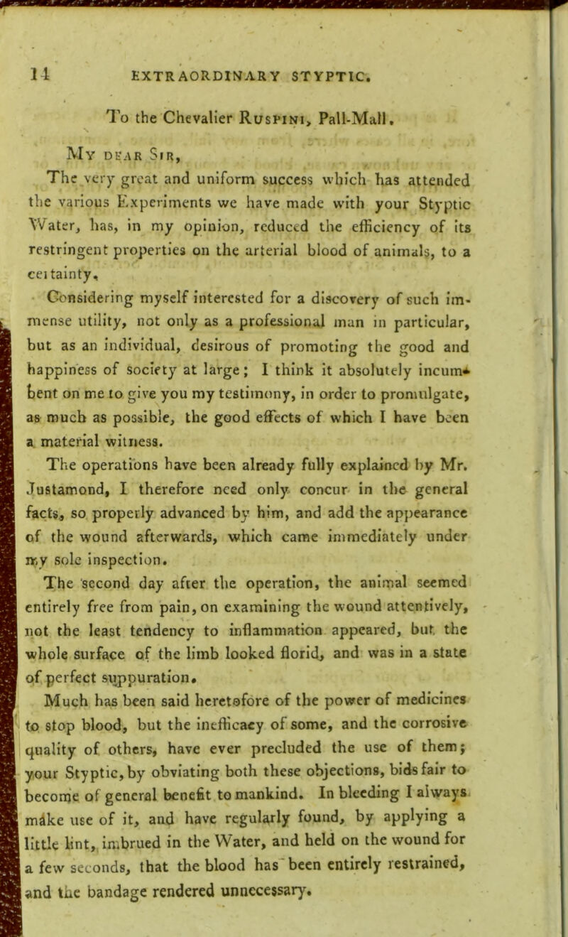 To the Chevalier Ruspini, Pall-Mall. My dear Sir, The very great and uniform success which has attended the various Experiments we have made with your Styptic Water, has, in my opinion, reduced the efficiency of its restringent properties on the arterial blood of animals, to a ceitainty. Considering myself interested for a discovery of such im- mense utility, not only as a professional man in particular, but as an individual, desirous of promoting the good and happiness of society at large; I think it absolutely incum* bent on me to give you my testimony, in order to promulgate, as much as possible, the good effects of which I have been a material witness. The operations have been already fully explained by Mr. Justamond, I therefore need only concur in the general facts, so properly advanced by him, and add the appearance of the wound afterwards, which came immediately under nr,y sole inspection. The second day after the operation, the animal seemed entirely free from pain, on examining the wound attentively, not the least tendency to inflammation appeared, but. the whole surface of the limb looked florid, and was in a state of perfect suppuration. Much has been said heretofore of the power of medicines to stop blood, but the inefficacy of some, and the corrosive quality of others, have ever precluded the use of them; your Styptic, by obviating both these objections, bids fair to become of general benefit to mankind. In bleeding I always mdke use of it, and have regularly found, by applying a little lint, imbrued in the Water, and held on the wound for a few seconds, that the blood has'been entirely restrained, and the bandage rendered unnecessary.