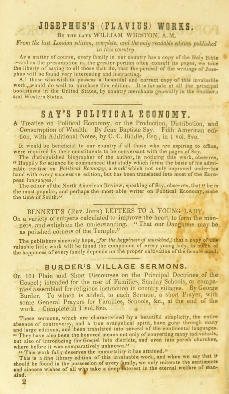 JOSEPHUS’S (FLAVIUS) WORKS. Bt the i.atb WIIjUAM WHISTOX, A. M. From the last London edition, complete, and tlieoidy readable edition puUuhed in this coindnj. Af a matter of course, every family in our country has a copy of the Holy Bible ^antl ns the presumption is, the greater portion often consult iu pages, we take the liberty of saying to all those that do, that the perusal of the wriungs of Jose- phus will be found very interesting and instructing. A.I those who wish to possess a beautiful and correct copy of this inralaable work,jwould do well to purchase this edition. It is fur sale at ail the principal bookstores in the United States, by country merchants generally in the Soulherj and Western States. SAY’S POLITICAL ECONOMY. A Treatise on Political Economy, or the Production, Distribution, and Consumption of Wealth. By Jean Baptiste Sa\’. Fifth American edi- tion, with Additional Notes, by C. C. Biddle, &q., in 1 vol. 8vo. It would be beneficial to our country if all those who are aspiring to office, were required by their constituents to be conversant with the pages of Say. The distinguished biographer of the author, in noticing this work, observes, “ Happily for science he commenced that study which forms the basis of his admi- rable treatise on Political Economy, a work'which not only improved under-his hand with every successive edition, but has been translated into most of the Euro- pean languages.” The editor of the North American Review, speaking of Say, observes, that he is the most popular, and perhaps the most able writer on Political Economy, since the time of Smith.” BENNETT S (Rev. John) LETTERS TO A YOUNG LADY, On a variety of subjects calculated to improve the heart, to form the man- ners, and enlighien the unders^tanding. “ That our Daughters may be as polished corners of the Temple.” » The publishers sincerely hope, (/or the happiness of mankind,) th.at a copy ofthW valuable little work will be found the companion of every young lady, as mtlfch of the happiness of every family depends on the proper cultivation of the female nund. BURDER’S VILLAGE SERMONS. Or, 101 Plain and Short Discourses on the Principal Doctrines of the Gospel; intended for the use of Families, Sunday Schools, or compa- nies assembled for religious instruction in country villaizes. By George Burder. To which is added, to each Sermon, a short Prayer, with some General Prayers for Families, Schools, &x., at the end of the work. Complete in 1 vol. 8vo. These sermons, which are characteriied by a beautiful simplicity, the entire absence of controversy, and a true evangelical spirit, have gone through many and large editions, and been translated into several of the continental languages. “ They have also been the honored means not only of converting many individuals, out also of introducing the Gospel into districts, and even into parish churches, where before it was comparatively unknown.” “ This work fully deserves the immortality it has attained.” This is a fine library edition of this invaluable work, and when we say ihst i* should be found in the possession of every Cimily, wo only reiterate the sentiments and sincere wishes of all wlm take a deepTOlcresl in the eternal welfare of man- kind. *