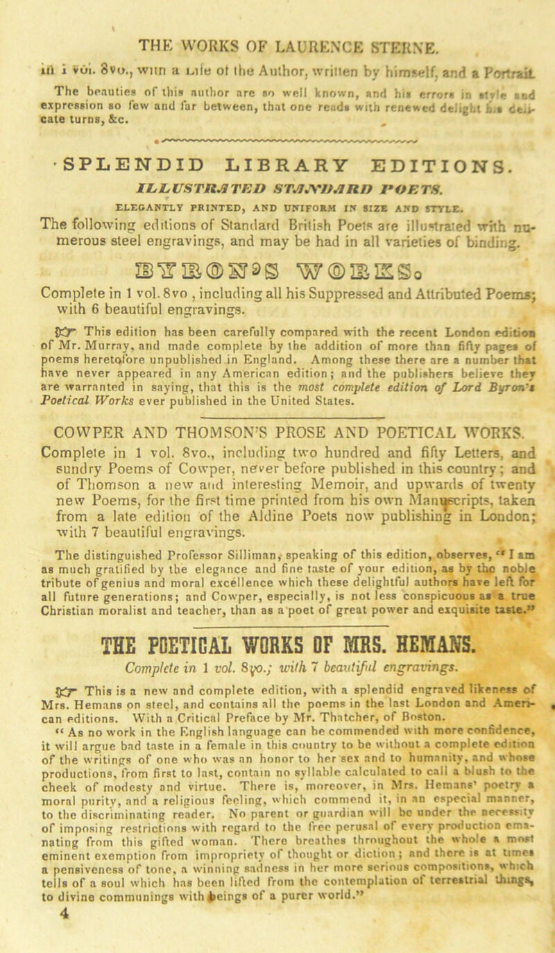 THK WORKS OF LAURENCE STERNE. Ill i vOl. 8vo., wiin a mIb ot the Author, written by himself, and a Portrait The be.iutics of this author arc so well known, and hit errors in slrle tad expression so few and far between, that one reads with renewed delight bit ce»*- cate turns, &c. •SPLENDID LIBRARY EDITIONS. Il.L,USTn^TED STJUS'ItJiRn POETS. ELEGANTLY PRINTED, AND UNIFORM IN SIZE AND STTIE. The following editions of Standard British Poets are illoslrztied whh nu- merous steel engravings, and may be had in all varieties of binding. H3'inE®sr3s w®iBisso Complete in 1 vol. 8vo , including all his Suppressed and Attributed Poema; with 6 beautiful engravings. Oir This edition has been carefully compared with the recent London editioa of Mr. Murray, and made complete by the addition of more than fifty pages of poems heretofore unpublished in England. Among these there are a number that have never appeared in any American edition; and the publishers believe they are warranted in saying, that this is the most complete edition of Lord Byron't Poetical Works ever published in the United States. COWPER AND THOMSON’S PROSE AND POETICAL WORKS. Complete in 1 vol. 8vo., including two hundred and fifty Letters, and sundry Poems of Cowper, never before published in this country; and of Thomson a new and interesting Memoir, and upwards of twenty new Poems, for the first time printed from his own Mantjpiripts, taken from a late edition of the Aldine Poets now publishing in London; with 7 beautiful engravings. The distinguished Professor Silliman,- speaking of this edition, observes, “ I am as much gratified by the elegance and fine taste of your edition, as by iho noble tribute of genius and moral excellence which these delightful authors have left for all future generations; and Cowper, especially, is not less conspicuous at a true Christian moralist and teacher, than as a poet of great power and exquisite taste.” THE POETICAL WORKS OF MRS. HEMANS. Complete in 1 vol. with 7 beautiful engravings. This is a new and complete edition, with a splendid engraved likeness of Mrs. Hemans on steel, and contains all the poems in the last London and Amen- can editions. With a Critical Preface by Mr. Thatcher, of Boston. “ As no work in the Knglish language can he commended with more confidence, it will argue bad taste in a female in this country to be without a complete edition of the writings of one who was an honor to her sex and to humanity, and whose productions, from first to last, contain no syllable calculated to call a blush to the cheek of modesty and virtue. There is, moreover, in Mrs. Hemans’ poetry a moral purity, and a religious feeling, which commend it, in an especial manner, to the discriminating reader. No parent or guardian will be under the necessity of imposing restrictions with regard to the tree perusal of every production ema- nating from this gifted woman. There breathes throughout the whole a most eminent exemption from impropriety of thought or diction ; and there is at umea a pensiveness of tone* a winning sadness in her more serious compositions, which tells of a soul which has been lifted from the contemplation of terrestrial lbingS| to divine communings with beings of a purer world.”