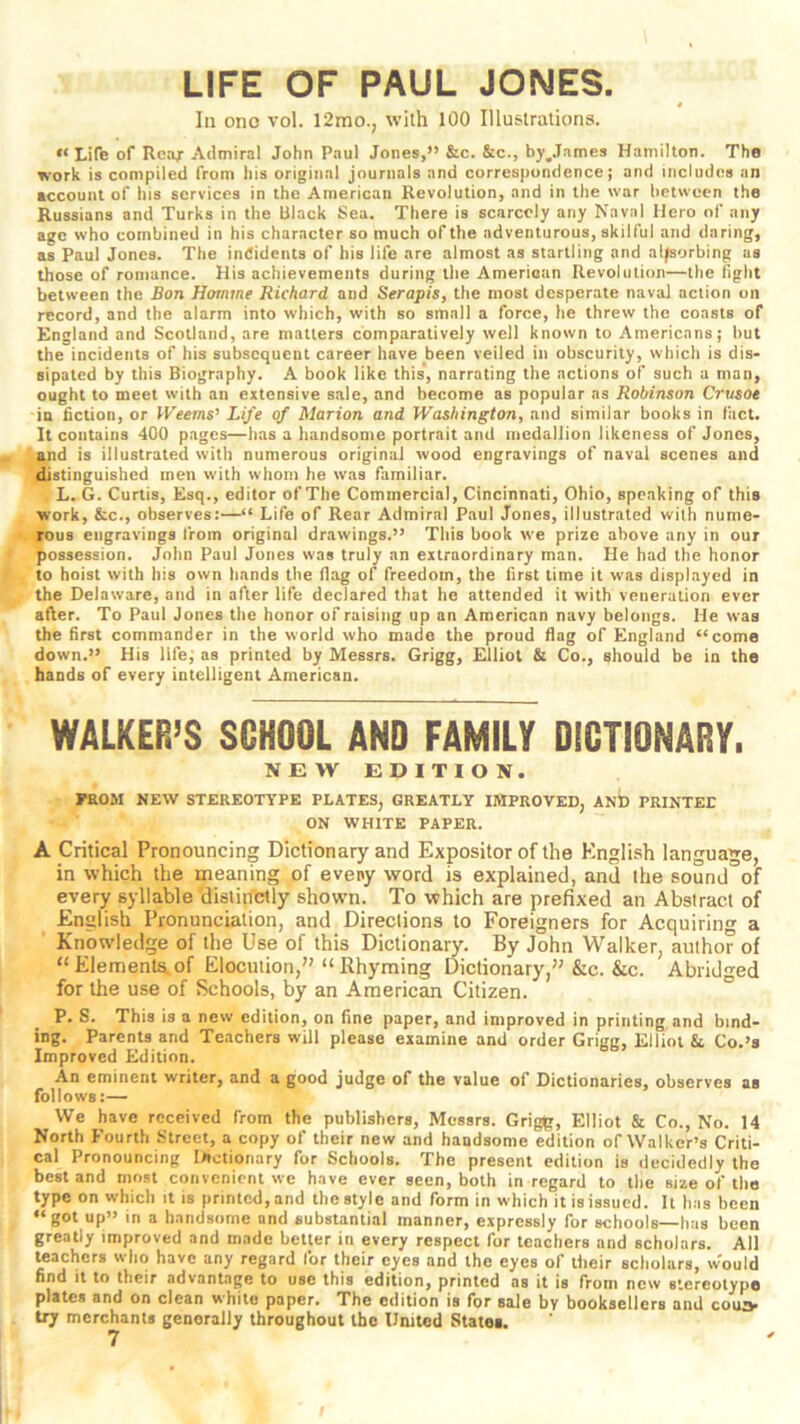 LIFE OF PAUL JONES. In one vol. 12mo., with 100 Illustrations. “ Life of Reax Admiral John Paul Jones,” &c. &c., by^James Hamilton. The work is compiled from his original journals and correspondence; and includes an account of his services in the American Revolution, and in the war between the Russians and Turks in the Black Sea. There is scarcely any Naval Hero of any age who combined in his character so much of the adventurous, skilful and daring, as Paul Jones. The indidents of his life are almost as startling and alfsorbing as those of romance. His achievements during the Amerioan Revolution—the fight between the Bon Homme Richard and Serapis, the moat desperate naval action on record, and the alarm into which, with so small a force, he threw the coasts of England and Scotland, are matters comparatively well known to Americans; but the incidents of his subsequent career have been veiled in obscurity, which is dis- sipated by this Biography. A book like this, narrating the actions of such a man, ought to meet with an extensive sale, and become as popular as Robinson Crvsoe in fiction, or IVeems’ Life of Marion and Washington, and similar books in fact. It contains 400 pages—has a handsome portrait and medallion likeness of Jones, and is illustrated with numerous original wood engravings of naval scenes and distinguished men with whom he was familiar. L. G. Curtis, Esq., editor of The Commercial, Cincinnati, Ohio, speaking of this work, &c., observes:—“ Life of Rear Admiral Paul Jones, illustrated with nume- rous engravings from original drawings.” This book we prize above any in our possession. John Paul Jones was truly an extraordinary man. He had the honor to hoist with his own hands the flag of freedom, the first time it was displayed in the Delaware, and in after life declared that he attended it with veneration ever after. To Paul Jones the honor of raising up an American navy belongs. He was the first commander in the world who made the proud flag of England “come down.” His life, as printed by Messrs. Grigg, Elliot & Co., should be in the hands of every intelligent American. WALKER’S SCHOOL AND FAMILY DICTIONARY. NEW EDITION. FROM NEW STEREOTYPE PLATES, GREATLY IMPROVED, AND PRINTED ON WHITE PAPER. A Critical Pronouncing Dictionary and Expositor of the English language, in which the meaning of eveny word is explained, and the sound of every syllable'distinctly shown. To which are prefixed an Absiract of English Pronunciation, and Directions to Foreigners for Acquiring a Knowledge of the Use of this Dictionary. By John Walker, author of “Elements.of Elocution,” “Rhyming Dictionary,” &c. &c. Abridged for the use of Schools, by an American Citizen. ° P. S. This is a new edition, on fine paper, and improved in printing and bind- ing. Parents and Teachers will please examine and order Grigg, Elliot k Co.’s Improved Edition. An eminent writer, and a good judge of the value of Dictionaries, observes as follows:— We have received from the publishers, Messrs. Grig|r, Elliot & Co., No. 14 North Fourth Street, a copy of their new and handsome edition of Walker’s Criti- cal Pronouncing liictionary for Schools. The present edition is decidedly the best and most convenient we have ever seen, both in regard to the size of the type on which it is printed, and the style and form in which it is issued. It has been “got up” in a handsome and substantial manner, expressly for schools—has been greatly improved and made better in every respect for teachers and scholars. All teachers who have any regard for their eyes and the eyes of their scholars, w'ould find it to their advantage to use this edition, printed as it is from new siereolypo plates and on clean white paper. The edition is for sale by booksellers and coua- try merchants generally throughout the United States,