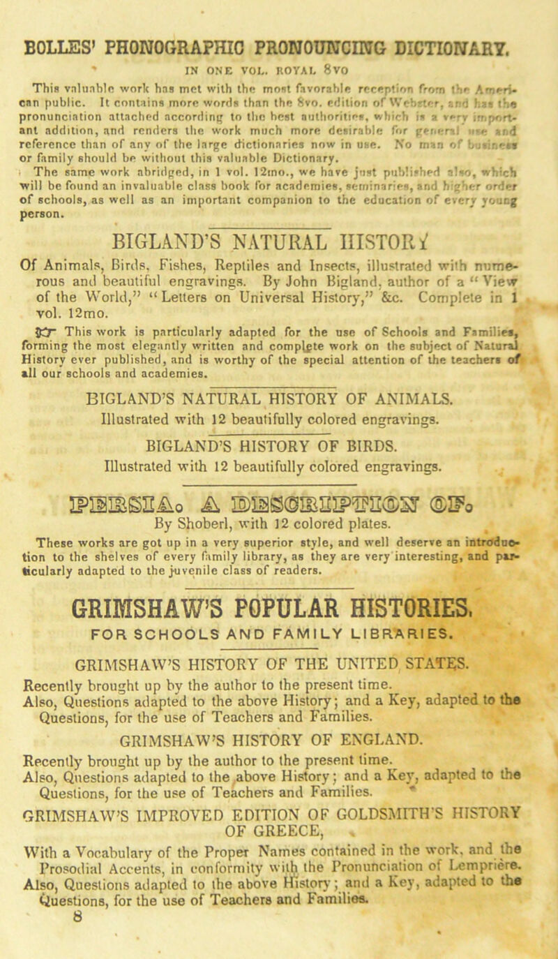 BOLLES’ PHONOGRAPHIC PRONOUNCING DICTIONARY. ' IN ONE VOL. nOYAL 8VO This vnlu.iblo work hns met with the rnont favorable reception from the Ameri- can public. It contains morn words than the 8vo. edition of tVebrter, and his the pronunciation attached accordini; to the best authorities, which is a very import- ant addition, and renders the work much more desirable for general and reference than of any of the large dictionaries now in use. No man of bu‘iriest or family should be without this valuable Dictionary. I The same work abridged, in 1 vol. I2mo., we have just published also, which will be found an invaluable class book for academies, seminaries, and higher order of schools, as well as an important companion to the education of every young person. BIGLAND’S NATURAL IIISTORi' Of Animals, Birds, Fishes, Reptiles and Insects, illustrated with nume- rous and beautiful engravings. By John Bigland, author of a “ View of the World,” “ Letters on Universal History,” &c. Complete in 1 vol. 12mo. JO* This work is particularly adapted for the use of Schools and Families, forming the most elegantly written and complete work on the subject of Natural History ever published, and is worthy of the special attention of the teachers of all our schools and academies. BIGLAND’S NATURAL HISTORY OF ANIMALS. Illustrated with 12 beautifully colored engravings. BIGLAND’S HISTORY OF BIRDS. Illustrated with 12 beautifully colored engravings. iFiiiBsniio A ®ifo By Shoberl, with 12 colored plates. These works are got up in a very superior style, and well deserve an introduo- tion to the shelves of every family library, as they are very interesting, and pa> ticularly adapted to the juvenile class of readers. GRIMSHAW’S POPULAR HISTORIES. FOR SCHOOLS AND FAMILY LIBRARIES. GRIMSHAW’S HISTORY OF THE UNITED STATES. Recently brought up by the author to the present time.^ Also, Questions adapted to the above History; and a Key, adapted to the Questions, for the use of Teachers and Families. GRIMSHAW’S HISTORY OF ENGLAND. Recently brought up by the author to the present time.^ Also, Questions adapted to the,above History; and a Key, adapted to the Questions, for the use of Teachers and Families. GRIMSHAW’S IMPROVED EDITION OF GOLDSMITH’S HISTORY OF GREECE, With a Vocabulary of the Proper Names contained in the work, and the Prosodial Accents, in conformity ihe Pronunciation of Lempriere. Also, Questions adapted to the above Histoty; and a Key, adapted to the Questions, for the use of Teachers and Families.