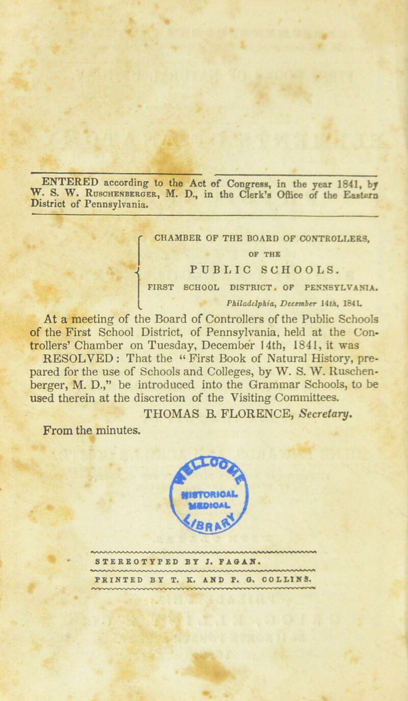 W. S. W. Roschenberger, M. D., in the Clerk’s Office of the Eastern District of Pennsylvania. f CHAMBER OF THE BOARD OF CONTROU.ER3, OF THE J PUBI. IC SCHOOLS. FIRST SCHOOL DISTRICT. OF PENNSYLVANIA. Philadelphia, December J4(A, 184L At a meeting of the Board of Controllers of the Public Schools of the First School District, of Pennsylvania, held at the Con- trollers’ Chamber on Tuesday, December 14th, 1841, it was RESOLVED : That the “ First Book of Natural History, pre- pared for the use of Schools and Colleges, by W. S. W. Ruschen- berger, M. D.,” be introduced into the Grammar Schools, to be used therein at the discretion of the Visiting Committees. THOMAS B. FLORENCE, Secretary. From the minutes. STEBBOTYF ED BY 1. FAGAN. PRINTED BY T. K. AND r. O. COLLINS.