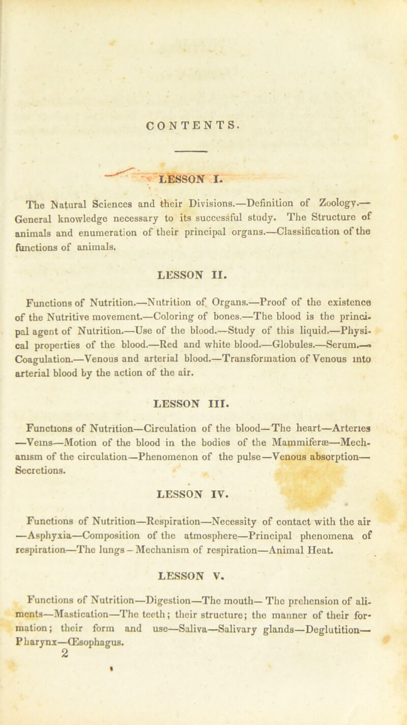 CONTENTS. LESSON r. The Natural Sciences and their Divisions.—Definition of Zoology.— General knowledge necessary to its successful study. The Structure of animals and enumeration of their principal organs.—Classification of the functions of animals. LESSON II. Functions of Nutrition.—Nutrition of Organs.—Proof of the existence of the Nutritive movement.—Coloring of bones.—The blood is the princi- pal agent of Nutrition.—Use of the blood.—Study of this liquid.—Physi- cal properties of the blood.—Red and white blood.—Globules.—Serum.—.« Coagulation.—Venous and arterial blood.—Transformation of Venous into arterial blood by the action of the air. LESSON III. Functions of Nutrition—Circulation of the blood—The heart—Arteries —Veins—Motion of the blood in the bodies of the Mammiferte—Mech- anism of the circulation—Phenomenon of the pulse—Venous absorption— Secretions. LESSON IV. Functions of Nutrition—Respiration—Necessity of contact with the air —Asphyxia—Composition of the atmosphere—Principal phenomena of respiration—The lungs — Mechanism of respiration—Animal Heat. LESSON V. Functions of Nutrition—Digestion—The mouth— The prehension of ali- ments—Mastication—The teeth; their structure; the manner of their for- mation ; their form and use—Saliva—Salivary glands—Deglutition- Pharynx—(Esophagus.