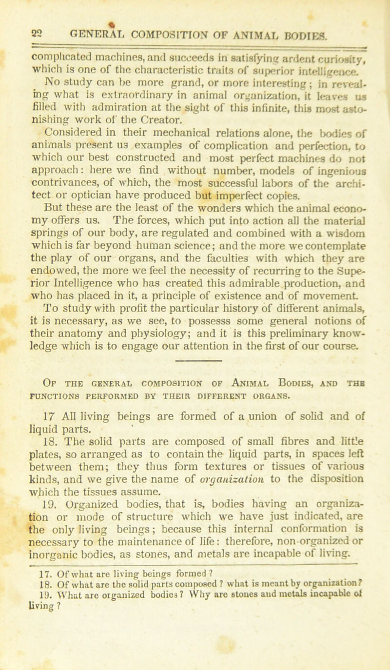 complicated machines, and succeeds in satisfying ardent curiosity, which is one of the characteri.stic traits of su|)erior intelligence. No study can be more grand, or more interesting; in reveal- ing what is extraordinary in animal organization, it leaves us filled with admiration at the sight of this infinite, this most asto- nishing work of the Creator. Considered in their mechanical relations alone, the bodies of animals present us examples of complication and perfection, to which our best constructed and most perfect machines do not approach: here we find without number, models of ingenious contrivances, of which, the most successful labors of the archi- tect or optician have produced but imperfect copies. But these are the least of the wonders which the animal econo- my offers us. The forces, which put into action all the material springs of our body, are regulated and combined with a wisdom which is far beyond human science; and the more we contemplate the play of our organs, and the faculties with which they are endowed, the more we feel the necessity of recurring to the Supe- rior Intelligence who has created this admirable production, and who has placed in it, a principle of existence and of movement To study with profit the particular history of ditferent animals, it is necessary, as we see, to possesss some general notions of their anatomy and physiology; and it is this preliminary know- ledge which is to engage our attention in the first of our course. Of the general composition of Anlmal Bodies, and the FUNCTIONS PERFORMED BY THEIR DIFFERENT ORGANS. 17 All living beings are formed of a union of solid and of liquid parts. 18. The solid parts are composed of small fibres and little plates, so arranged as to contain the liquid parts, in spaces left between them; they thus form textures or tissues of various kinds, and we give the name of organization to the disposition which the tissues assume. 19. Organized bodies, that is, bodies having an organiza- tion or mode of structure w'hich wm have just indicated, are the only living beings; because this internal conformation is necessary to the maintenance of life: therefore, non organized or inorganic bodies, as stones, and metals are incapable of li\ing. 17. Of what are living-beings formed? 18. Of what are the solid parts composed ? what is meant by organization ? 19. Wliat arc organized bodies? Why are stones and mcUils incapable ol living ?