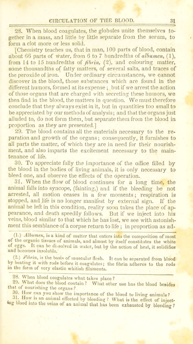 28. When blood coagulates, the globules unite themselves to- gether in a mass, and little by little separate from the serum, to form a clot more or less solid. [Chemistry teaches us, that in man, 100 parts of blood, contain about 66 parts of water, from 6 to 7 hundredths of albumen, (1), from 14 to 15 Hundredths o( fibrin, (2), and colouring matter, some thousandtns of fatty matters, of several salts, and traces of the peroxide of iron. Under ordinary circumstances, we cannot discover in the blood, those substances which are found in the different humors, formed at its expense ; but if we arrest the action of those organs that are charged with secreting these humors, we then find in the blood, the matters in question. We must therefore conclude that they always exist in it, but in quantities too small to be appreciated by our methods of analysis; and that the organs just alluded to, do not form them, but separate them from the blood in proportion as they are presented.] 29. The blood contains all the materials necessary to the re- paration and growth of the organs; consequently, it furnishes to all parts the matter, of which they are in need for their nourish- ment, and also imparts the excitement necessary to the main- tenance of life. 30. To appreciate fully the importance of the office filled by the blood in the bodies of living animals, it is only necessary to bleed one, and observe the effects of the operation. 31. When the flow of blood continues for a long time, the animal falls into syncope, (fainting,) and if the bleeding be not arrested, all motion ceases in a few moments; respiration is stopped, and life is no longer manifest by external sign. If the animal be left in this condition, reality soon takes the place of ap- pearance, and death speedily follows. But if we inject into his veins, blood similar to that which he has lost, we see with astonish- ment this semblance of a corpse return to life ; in proportion as ad- (1.) Albumen, is a kind of matter that enters into the composition of most of the organic tissues of animals, and almost by itself constitutes the white of egg’s. It can bo di'isolved in water, but by the action of heal, it solidifies and becomes insoluble. (^•) Fibrin, is the basis of tnuscukar flesh. It can be separated from blood by beating it with rods before it coagulates; the fibrin adheres to the rods in the form of very elastic whitish filaments. 28. When blood coagulates what takes place ? , hat does the blood contain ? What other use has the blood besides that of nourishing the organs ? 30. llow can you show the importance of the blood to living animals? .H. Uow is an animal effected by bleeding ? Wbal is the effect of inject- iug blood into the veins of an animal that has been exhausted by bleeding ?