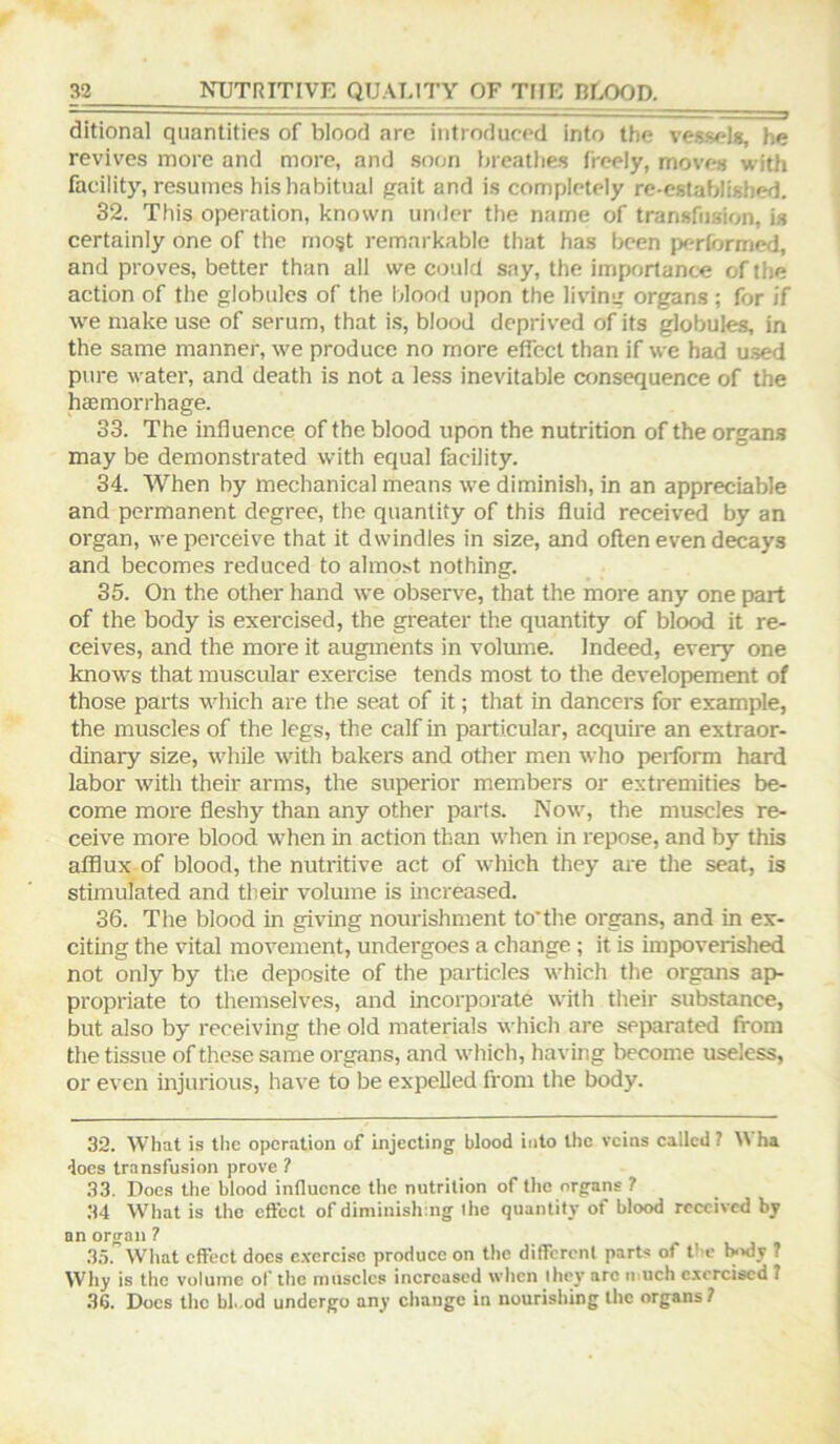 ditional quantities of blood are introduced into the vessels, he revives more and more, and soon breathes freely, moves with facility, resumes his habitual gait and is completely re-established. 32. This operation, known under the name of transfusion, is certainly one of the mo§t remarkable that has been performed, and proves, better than all we could say, the importance of the action of the globules of the blood upon the living organs ; for if we make use of serum, that is, blood deprived of its globules, in the same manner, we produce no more effect than if we had used pure water, and death is not a less inevitable consequence of the hcemorrhage. 33. The influence of the blood upon the nutrition of the organs may be demonstrated with equal facility. 34. When by mechanical means we diminish, in an appreciable and permanent degree, the quantity of this fluid receiv^ by an organ, we perceive that it dwindles in size, and often even decays and becomes reduced to almost nothing. 35. On the other hand we observ'e, that the more any one part of the body is exercised, the greater the quantity of blood it re- ceives, and the more it augments in volmne. Indeed, every one knows that muscular exercise tends most to the developement of those parts which are the seat of it; that in dancers for example, the muscles of the legs, the calf in particular, acquii'e an extraor- dinary size, while with bakers and other men who perform hard labor with their arms, the superior members or extremities be- come more fleshy than any other parts. Now, the muscles re- ceive more blood when in action than when in repose, and by this afflux of blood, the nutritive act of which they are the seat, is stimulated and their volume is increased. 36. The blood in giving nourishment to'the organs, and in ex- citing the vital movement, undergoes a change ; it is impoverished not only by tlie deposite of the particles which the organs aph propriate to themselves, and incorporate with their substance, but also by receiving the old materials which are separated from the tissue of these same organs, and which, having become useless, or even injurious, have to be expelled from the body. 32. What is the operation of injecting blood into the veins called ? U ha docs transfusion prove ? 33. Does the blood influence the nutrition of the organs ? 34 What is the effect of diminishing the quantity of blood received by an organ 7 35. What effect does exercise produce on the different parts of the wnly  Wliy is the volume of the muscles increased when the)' arc iiiuch exercised 7 .36. Does the bl. od undergo any change in nourishing the organs?