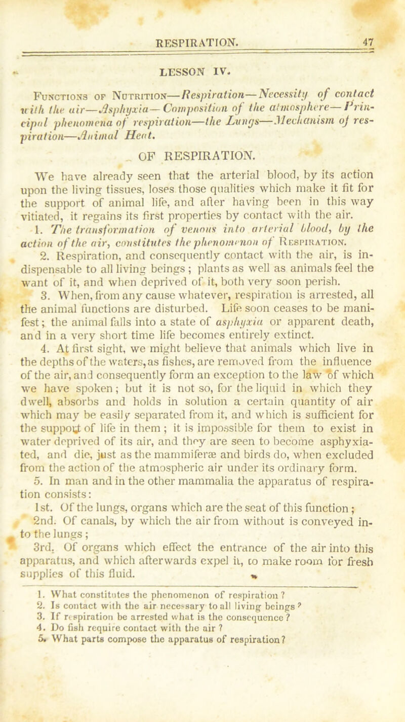 LESSON IV. FuNCTio:t3 or Notrition—Respiration—Ni’cessittf of contact with Ike air—Jspkyiia—Composition of the ahnospliere— Rrin- cipol phenomena of respiration—the Litnys—Mechanism oj res- piration—Animal Heat. _ OF RESPIRATION. We have already seen that the arterial blood, by its action upon the living tissues, loses those qualities which make it fit for the support of animal life, and after having been in this way vitiated, it regains its first properties by contact wilh the air. 1. The transformation of venous into arterial blood, by the action of the air, constitutes the phenomenon of Respiration. 2. Respiration, and consequently contact with the air, is in- dispensable to all living beings ; plants as well as animals feel the want of it, and when deprived of it, both very soon perish. 3. When, from any cause whatever, respiration is arrested, all the animal functions are disturbed. Life soon ceases to be mani- fest ; the animal falls into a state of asphyxia or apparent death, and in a very short time life becomes entirely extinct. 4. At first sight, we might believe that animals which live in the depths ofthewaters,as fishes, are removed from the influence of the air, and consequently form an exception to the law tif which we have spoken; but it is not so, for the liquid in which they dwell, absorbs and holds in solution a certain quantity of air which may be easily separated from it, and which is sufficient for the support of life in them ; it is impo.ssible for them to exist in water deprived of its air, and they are seen to become asphyxia- ted, and die, just as the mammiferae and birds do, when excluded from the action of the atmospheric air under its ordinary form. 5. In man and in the other mammalia the apparatus of respira- tion con.sists: 1st. Of the lungs, organs which are the seat of this function; 2nd. Of canals, by which the air from without is conveyed in- to the lungs; 3rd. Of organs which effect the entrance of the air into this apparatus, and which afterwards expel it, co make room for fresh supplies of this fluid. ,» 1. What constitutes the phenomenon of respiration? 2. Is contact wilh the air necessary to all living beings*’ 3. If respiration be arrested what is the consequence? 4. Do fish require contact with the air ? 5. What parts compose the apparatus of respiration?