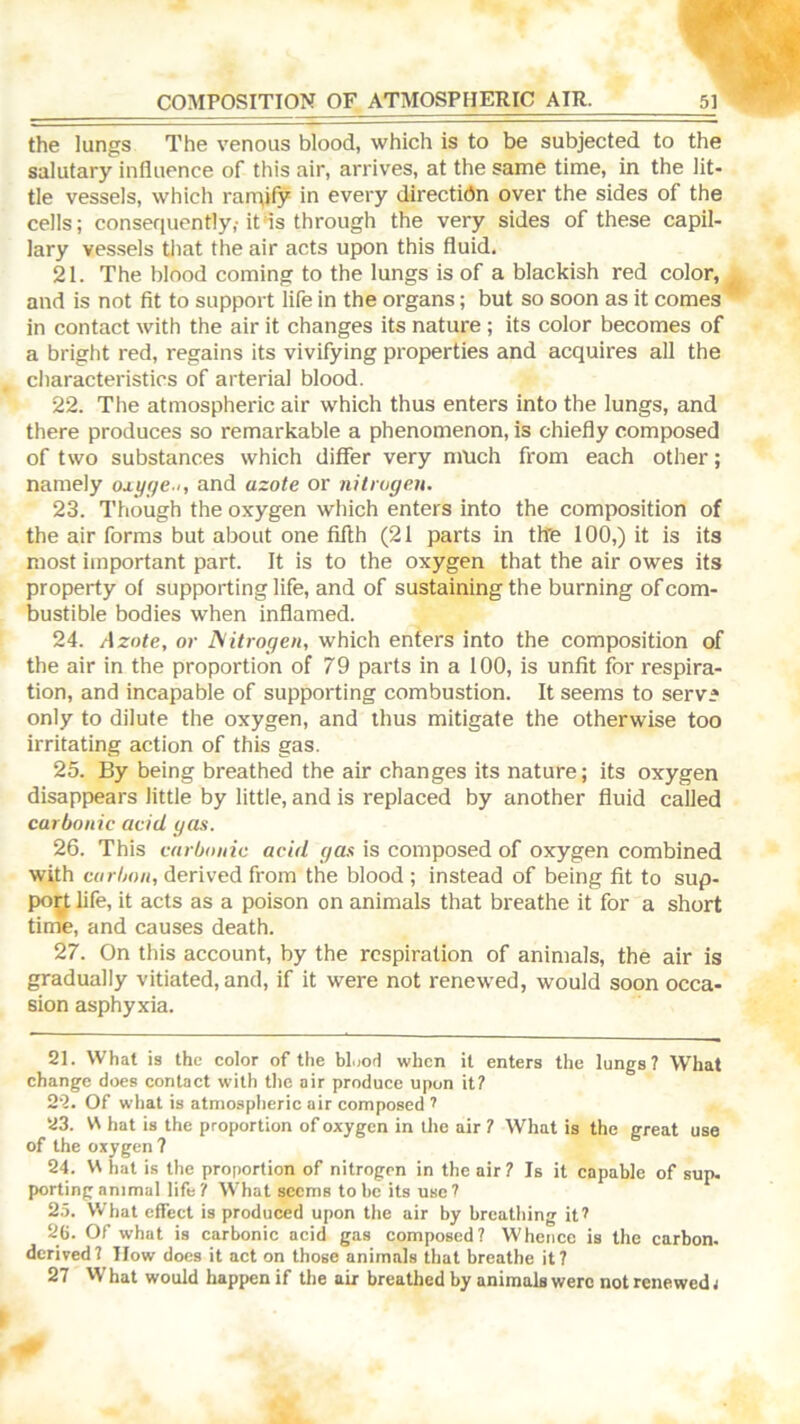 the lungs The venous blood, which is to be subjected to the salutary influence of this air, arrives, at the same time, in the lit- tle vessels, which rarr\jfy in every directidn over the sides of the cells; consequently,-it*is through the very sides of these capil- lary vessels that the air acts upon this fluid. 21. The blood coming to the lungs is of a blackish red color, and is not fit to support life in the organs; but so soon as it comes in contact with the air it changes its nature ; its color becomes of a bright red, regains its vivifying properties and acquires all the characteristics of arterial blood. 22. The atmospheric air which thus enters into the lungs, and there produces so remarkable a phenomenon, is chiefly composed of two substances which differ very much from each other; namely oxyge-i, and azote or nitrogen. 23. Though the oxygen which enters into the composition of the air forms but about one fifth (21 parts in the 100,) it is its most important part. It is to the oxygen that the air owes its property of supporting life, and of sustaining the burning of com- bustible bodies when inflamed. 24. Azote, or Isitrogen, which enters into the composition of the air in the proportion of 79 parts in a 100, is unfit for respira- tion, and incapable of supporting combustion. It seems to serve only to dilute the oxygen, and thus mitigate the otherwise too irritating action of this gas. 25. By being breathed the air changes its nature; its oxygen disappears little by little, and is replaced by another fluid called carbonic acid gas. 26. This carbonic acid gas is composed of oxygen combined with carbon, derived from the blood ; instead of being fit to sup- poy life, it acts as a poison on animals that breathe it for a short time, and causes death. 27. On this account, by the respiration of animals, the air is gradually vitiated, and, if it were not renewed, would soon occa- sion asphyxia. 21. What is the color of the bl.iod when it enters the lungs? What change does contact with the air produce upon it? 2-2. Of what is atmospheric air composed ^ 23. W hat is the proportion of oxygen in the air ? What is the great use of the oxygen? 24. VS hat is the proportion of nitrogen in the air ? Is it capable of sup- porting animal life? What sccms to be its use? 25. What effect is produced upon the air by breathing it^ 2C. Of what is carbonic acid gas composed? Whence is the carbon, derived? How does it act on those animals that breathe it? 27 What would happen if the air breathed by animals were not renewed t