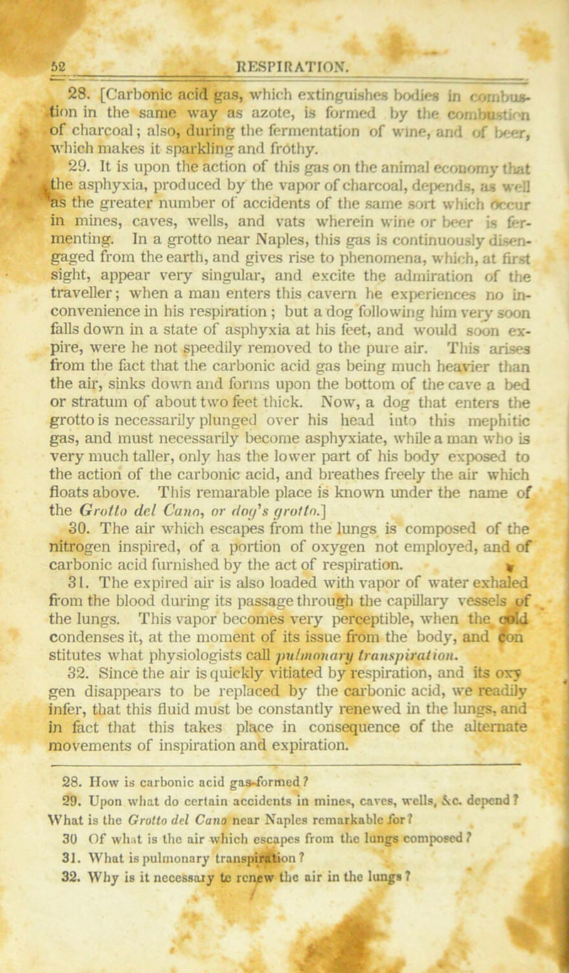 28. [Carbonic acid gas, which extinguishes bodies in cornbus- ■tion in the same way as azote, is formed by the combustion of charcoal; also, during the fermentation of wine, and of beer, which makes it sparkling and frothy. 29. It is upon the action of this gas on the animal economy that l^he asphyxia, produced by the vapor of charcoal, depends, as well *as the greater number oi' accidents of the same .sort which Occur in mines, caves, wells, and vats w'herein wdne or beer is fer- menting. In a grotto near Naples, this gas is continuously disen- gaged from the earth, and gives rise to phenomena, which, at first sight, appear very singular, and excite the admiration of the traveller; when a man enters this cavern he experiences no in- convenience in his respiration ; but a dog following liim veiy soon falls down in a state of asphyxia at his feet, and would soon ex- pire, were he not speedily removed to the pure air. This arises from the fact that the carbonic acid gas being much heavier than the air, sinks down and forms upon the bottom of the cave a bed or stratum of about two feet thick. Now, a dog that enters the grotto is necessarily plunged over his head into this mephitic gas, and must necessarily become asphyxiate, while a man who is very much taller, only has the lower part of his body exposed to the action of the carbonic acid, and breathes freely the air which floats above. This remarable place is known under the name of the Grotto del Cann, or dotfs groltn.'] 30. The air which escapes from the lungs is composed of the nitrogen inspired, of a portion of oxygen not employed, and of carbonic acid furnished by the act of respii'ation. « 31. The expired air is also loaded with vapor of water exhaled fi’oni the blood durmg its passage through the capillary vessels of the lungs. This vapor becomes very perceptible, when the^ OBld condenses it, at the moment of its issue from the body, and |on stitutes what physiologists call putmonary transpiration. 32. Since the air is quickly vitiated by respiration, and its oxy gen disappears to be replaced by the carbonic acid, we readily infer, that this fluid must be constantly renewed in the lungs, and in fact that this takes place in consequence of the alternate movements of inspiration and expiration. 28. How is carbonic acid gaa>formed ? 29. Upon what do certain accidents in mines, caves, wells, &c. depend ? What is the Grotto del Cano near Naples remarkable for? 30 Of what is the air which escapes from the lungs composed ? 31. What is pulmonary transpiri^ion 7 32. Why is it necessary tc renew the air in tlie lungs 7 /