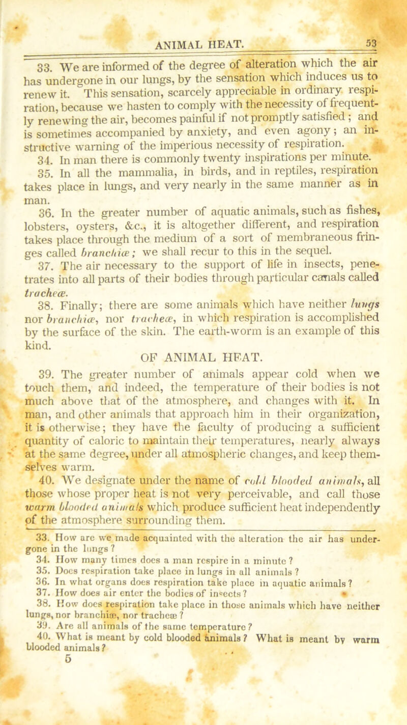 ANIMAL HEAT. 33. We are informed of the degree of alteration which the air has undergone in our lungs, by the sensation which induces us to renew it. This sensation, scarcely appreciable in ordinary, respi- ration, because we hasten to comply with the necessity of frequent- ly renewing the air, becomes painful if not promptly satisfied; and is sometimes accompanied by anxiety, and even agony; an in- structive warning of the imperious necessity of respiration. ; 34. In man there is commonly twenty inspirations per minute. 35. In all the mammalia, in birds, and in reptiles, respiration takes place in lungs, and very nearly in the same manner as in man. 36. In the greater number of aquatic animals, such as fishes, lobsters, oysters, &c., it is altogether difierent, and respiration takes place through the medium of a sort of membraneous frin- ges called hrandda;; we shall recur to this in the sequel. 37. The air necessary to the support of life in insects, pene- trates into all parts of their bodies through particular canals called trachecE. 38. Finally; there are some animals which have neither lungs nox branchicEi nor trarliece, in which respiration is accomplished by the surface of the sldn. The earth-worm is an example of this kind. OF ANIMAL HFAT. 39. The greater number of animals appear cold when we touch them, and indeed, the temperature of their bodies is not much above that of the atmosphere, and changes with it. In man, and other animals that approach him m their organization, it is otherwise; they have the faculty of producing a sufficient quantity of caloric to maintain theu' temperatures, nearly always at the same degree, under all atmospheric changes, and keep them- selves warm. 40. We designate under the name of cold hlnocled auhuals, a\l those whose proper heat is not very perceivable, and call those warm bloodrd animals which produce sufficient heat independently pf the atmosphere surrounding them. 33. How are we made acquainted with the alteration the air has under- gone in the lungs ? 34. How many times does a man respire in a minute ? 35. Docs respiration take place in lungs in all animals ? 36. In what organs does respiration take place in aquatic animals? 37. How does air enter the bodies of iii'ects? • 38. How does respiration take place in those animals which have neither lungs, nor branchiar, nor tracheie ? 33. Are all animals of the same temperature 7 40. What is meant by cold blooded inimals 7 What is meant by warm blooded animals 7