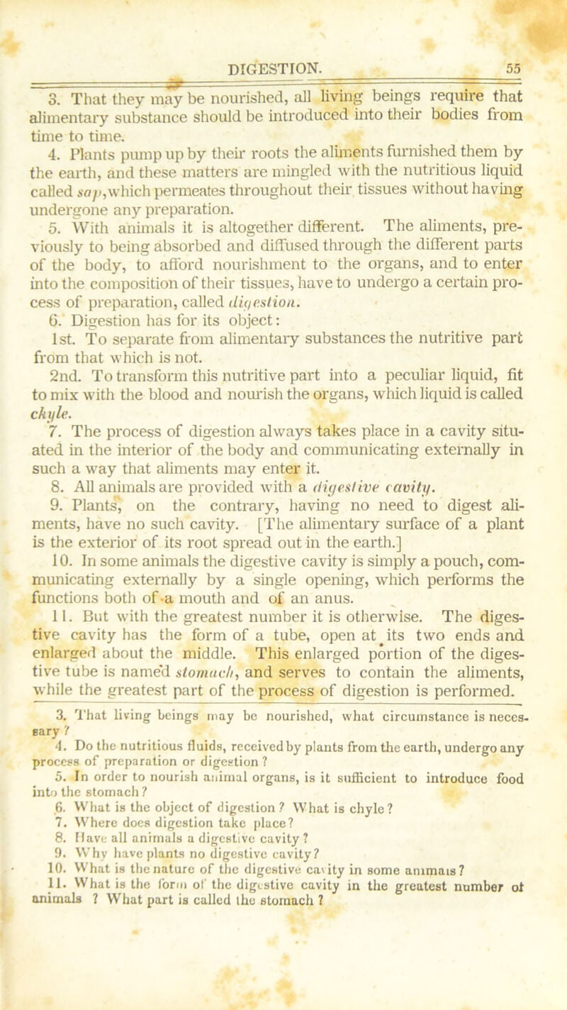 3. That they may be nourished, all living beings require that alimentary substance should be introduced into their bodies from time to time. 4. Plants pmup up by their roots the alunents furnished them by the earth, and these matters are mingled with the nutritious liquid called A'o/i,which permeates throughout their tissues without having undergone any preparation. 5. With animals it is altogether different. The aliments, pre- viously to being absorbed and diffused through the different parts of the body, to afford nourishment to the organs, and to enter into the composition of their tissues, have to undergo a certain pro- cess of preparation, called <li(ieslioii. 6. Digestion has for its object: 1st. To separate from alimentaiy substances the nutritive part from that which is not. 2nd. To transform this nutritive part into a peculiar liquid, fit to mix with the blood and noiu'ish the organs, which liquid is called chyle. 7. The process of digestion always takes place in a cavity situ- ated in the interior of the body and communicating externally in such a way that aliments may enter it. 8. All animals are provided with a digestive cavity. 9. Plants”, on the contrary, having no need to digest ali- ments, have no such cavity. [The alimentary surface of a plant is the exterior of its root spread out in the earth.] 10. In some animals the digestive cavity is simply a pouch, com- municating externally by a single opening, which performs the functions both of .a mouth and of an anus. 11. But with the greatest number it is otherwise. The diges- tive cavity has the form of a tube, open at ^ its two ends and enlarged about the middle. This enlarged portion of the diges- tive tube is name'd stomach, and serves to contain the aliments, while the greatest part of the process of digestion is performed. 3. I'liat living beings may be nourished, what circumstance is neces- eary '/ 4. Do the nutritious fluids, received by plants from the earth, undergo any process of preparation or digestion ? 5. In order to nourish animal organs, is it suSicient to introduce food into the stomach ? 6. VV'hat is the object of digestion ? What is chyle? 7. Where docs digestion take place? 8. Dave all animals a digestive cavity 7 9. Why have plants no digestive cavity? 10. What is the nature of the digestive cavity in some animais? 11. What is the forni ol' the digestive cavity in the greatest number ol animals ? What part is called the stomach 7