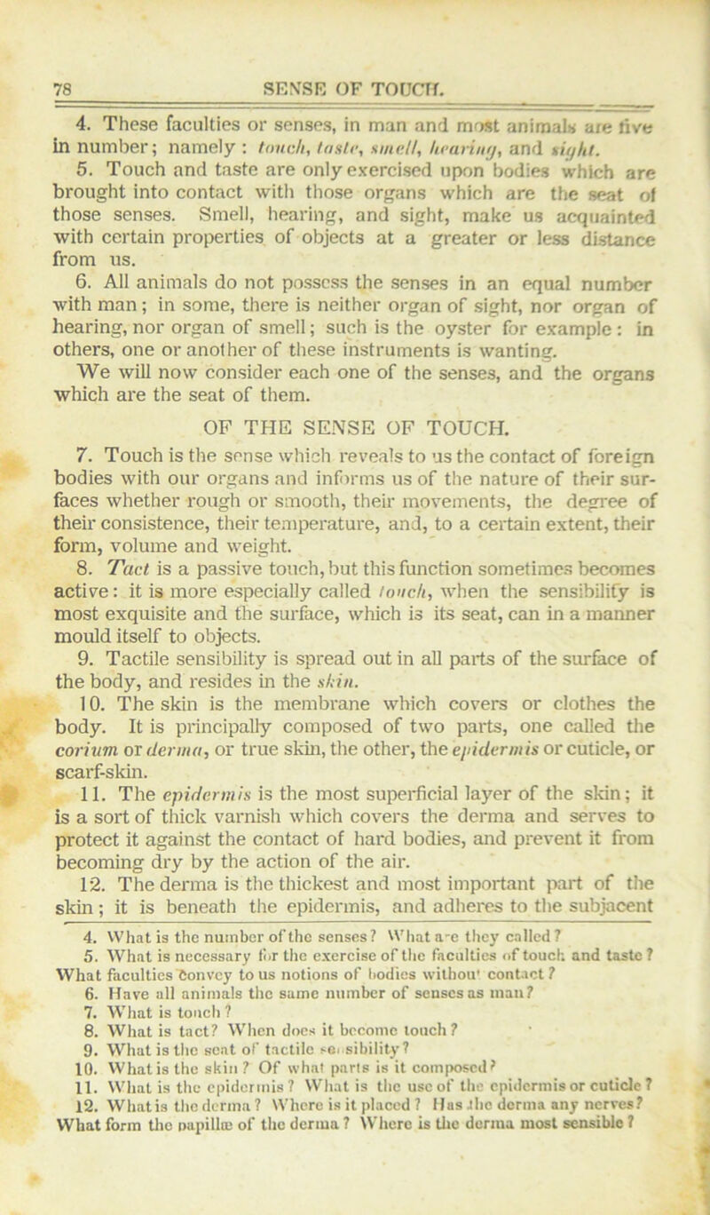 4. These faculties or senses, in man and most animals are live in number; namely : touch, taste, smelt, heariuy, and siyht. 5. Touch and taste are only exercised upon bodies which are brought into contact with those organs which are the seat ol those senses. Smell, hearing, and sight, make us acquainted with certain properties of objects at a greater or less distance from us. 6. All animals do not possess the senses in an equal number with man; in some, there is neither organ of sight, nor organ of hearing, nor organ of smell; such is the oyster for example : in others, one or another of these instruments is wanting. We will now consider each one of the senses, and the organs which are the seat of them. OF THE SE.^JSE OF TOUCH. 7. Touch is the sense which reveals to us the contact of foreign bodies with our organs and informs us of the nature of their sur- faces whether rough or smooth, their movements, the degree of their consistence, their temperature, and, to a certain extent, their form, volume and weight. 8. Tact is a passive touch, but this function sometime.s becomes active: it is more especially called touch, when the sensibilify is most exquisite and the surface, which is its seat, can in a manner mould itself to objects. 9. Tactile sensibility is spread out in all parts of the surface of the body, and resides in the shin. 10. The skin is the membrane which covers or clothes the body. It is principally composed of two parts, one called tlie corivm or derma, or true skin, the other, the epiderm is or cuticle, or scarf-skin. 11. The epidermis is the most supeidicial layer of the skin; it is a sort of thick varnish which covers the derma and serves to protect it against the contact of hard bodies, and prevent it from becoming dry by the action of the air. 12. The derma is the thickest and most important part of the skin ; it is beneath the epidermis, and adhei-es to the subjacent 4. What is the number of the senses? What a-e they called 7 5. What is necessary tor the exercise of the faculties of touch and taste 1 What faculties Convey to us notions of bodies withou' contact? 6. Have all animals the same number of senses as man? 7. What is touch ? 8. What is tact? When docs it bcoonic touch? 9. What is the scat of tactile sOi sibility? 10. What is the skin ? Of wha! pans is it composed? 11. What is the epidermis? What is the use of the epidermis or cuticle 7 12. What is the derma? Where is it placed ? Has the donna any nerves? What form tlie impilloj of the derma ? Where is tlic derma most sensible ?