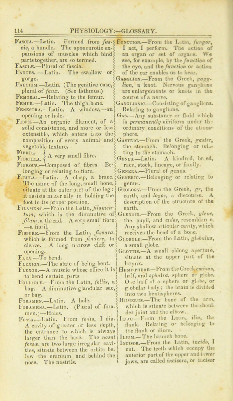 Fascia.—Latin. Formed from fag. eis, a bundle. The aponeurotic ex- pansions of muscles which bind parts together, are so termed. Fasci.e.—Plural of fascia. Fauces. — Latin. The swallow or gorge. Fauciu.h.—Latin. (The genitive case, plural of/oiia;. (Ste Isthmus.) Femoral.—Relating to the femur. Femur.—Latin. The thigh-bone. Fenestra.—Latin. A window,—an opening or hole. Fibre.—An organic filament, of a solid consistence, and more or less extensibli', which enters into the composition of every animal and vegetable texture. Fibril, f ^ Brnnll fibre. riBRILLA. ( Fibrous.—Composed of fibres. Be- longing or relaling to fibre. Fibula.—Latin. A clasp, a brace. The name -of the long, small bone, situate at the outer pirt of the leg: it assists mater ally in holding the foot in ils proper position. Filame.nt.— From the Latin,yiiamen- tujn, which is the diniinulive of' Jilum,a thread. Avery snial' fibre —a fibril. Fissure.— From tlie Latin, ,/issiira, which is formed from Jindere, to cleave. A long narrow cleft or opening. Fle.k.—To bend. Flexion.—The stale of being bent. Flexor.—A muscle whose office it is to bend certain pirts Follicle.—From the Latin, follis, a bag. A diminutive glandular sac, or bag. For.i.men.—Latin. A hole. Foramena.—I.atin. (P.ural of foia- mcn.)—Holes. Fossa.—Latin. From fodio, T dig. A cavity of greater or less depth, the entrance to which is always larger than the base. The nnsnl fngga:, are two large irregular cavi- ties, situate between the orbits be- low the cranium and behind the nose. The nostrils. Function.—From tl.c L.lin, furgor, I act, I pcrfirtn. The action of an organ or set of orgai *. We see, for example, by the funrtion of the eye, and the function or acUoa of the ear cnable.s os to heat. Ganglion.—From th.e GreeV, gagg. lion, a knot. Ntrvoiis ganglu nt are enlargements or knots m the courre of a nerve. Ganglionic.—Consii-ting of gangli- n*. Relating to ganglions. Gas.—Any substance or fluid which is permanently aeriform under lb; ordinary conditions of the aln.os- ; phere. •Gastric.—From tlie Greek, gagUr, ; the stomach. Bc'onging or leL- I ting to the stomach. [Genus.—Latin. A kindred, br ed, race, stock, lineage, or family. Genera.—Plural of genus. Generic.—Belonging or relating to genus. Geology.—From the Greek, g', the earth, and logo^, a discourse. description of the structure of the earth. Gi.KNoin.—From the Greek, gltne, the pupil, and cidog, rcsembhin e. Any shallow articul ir cavity, wl ich rrccives the head of a bone. Globule.—From the Latin, globulus, a small globe. Glottis.—A small oblong apcrtuic, situate at the upper put of the larynx. Hemisphere—From tl.eGreckrmisuA, half, and sphuira, sphere o- glob**. Oi.e half of a sphere or gl..l>e, or g'obular body ; ihe brain is diviikd into two hciiiisphcrcs. Humerus.—The hone of the arm, which is situa'e between tlie sh.;ul- der joint and the elbr>w. Iliac—From the Latin, ilia, th: flank. Rela'ing or iHlongiug tj ti c flank or ilium. Ii.tu.M.— I'he haunch bone. Incisor.—From the Latin, incido, I cut. The teeth which occupy tha anterior part of the upper and 1 .wcr jaws, arc called incisors, or incisor