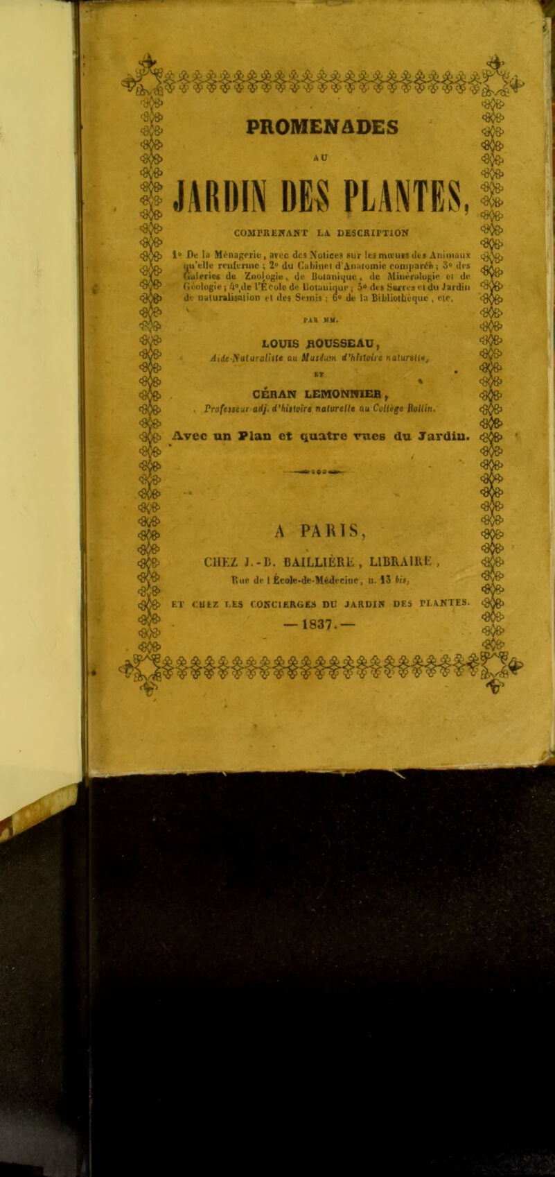 1 AU JARDIN DES PLANTES, COMPREJfAHT LA DESCRirxiON Dti la Ménagerie, aToc des Notices sur lesmœuvs des Animaux uu'ellu reufenne ; 2^ du Cabinet d'Amuoinie com|iaréi( ; 3^ drs Gtileries de Znoj^giu, de Uuiani^ue , de Mméralugie ci de Géologie ; ^**,de t'Ecolo de Uotuiiinue ; 3^ des Swrrcs et du Jardin de Quturâlisaiion et des Semis ; de la Bibliothèque , etc. A TAX MM. LOUIS /iOUSSEAU, Ai(te Nalurafi<(e au Muséum d’6Tst(;tVe nalurBtl#^ BT % , CÉHAN LEMONlflEB , . Professeur adj. d*hîsiQire natureUe au Collige RoUin» Avec un Plan et quatre rues du Jardiu. A PARIS, CHKZ J.-B. BAILLlÈRli, LIBRAIRE, Rue de 1 École-de-Mèdecint, n. ÎS Us, ET f.UlZ EE8 COKCIERGES DU JARDIR DES PLANTES. — 1837.—