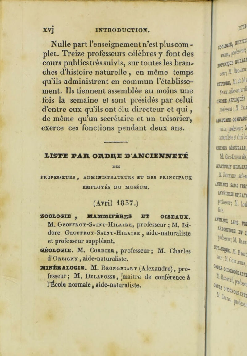 Nulle part l’enseignement n’est plus com- plet. Treize pi’ofesseurs célèbres y font des cours publics très suivis, sur toutes les bran- ches d’histoire naturelle , en même temps qu’ils administrent en commun l’établisse- ment. Ils tiennent assemblée au moins une fois la semaine et sont présidés par celui d’entre eux qu’ils ont élu directeur et qui, de même qu’un secrétaire et un trésorier, exerce ces fonctions pendant deux ans. I.ISTZ FAR ORDRi: B’ANCIXSJlffFTÉ DBS PROFïSSKURS , ADMIJflSTRATKÜRS ET DES PRINCIPAUX EMPLOYES DU MUSEUM. (Avril 1837.) ZOOLOaiB , XABUaiFBBES ET OISEAUX. M. Geoffroy-Saiwt-Hilaire, professeur ; M. Isi- dore Geoffrot-Saint-Hilaire , aide-naturaliste et professeur suppléant. GÉOLOGIE. M. CoRDiKR, professeur ; M. Charles d’ORBiGMY, aide-naturaliste. XUrÉHALOGlB. M. BaoNGifiART (Alexandre), pro- fesseur; M. Delafosss, |ma!lre de conférence à l’École normale, aide-naturaliste.